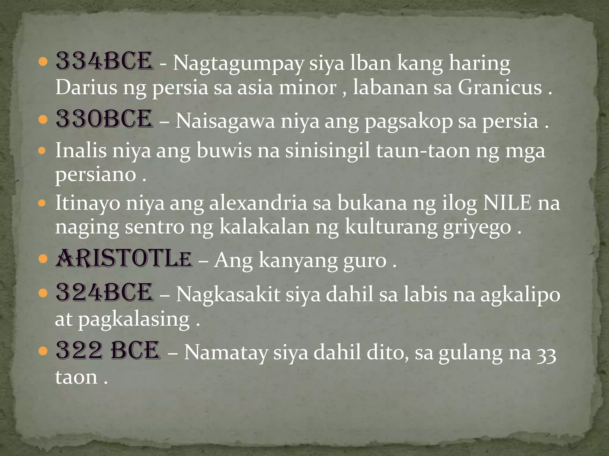  334BCE - Nagtagumpay siya lban kang haring
Darius ng persia sa asia minor , labanan sa Granicus .
 330BCE – Naisagawa niya ang pagsakop sa persia .
 Inalis niya ang buwis na sinisingil taun-taon ng mga
persiano .
 Itinayo niya ang alexandria sa bukana ng ilog NILE na
naging sentro ng kalakalan ng kulturang griyego .
 Aristotle – Ang kanyang guro .
 324BCE – Nagkasakit siya dahil sa labis na agkalipo
at pagkalasing .
 322 BCE – Namatay siya dahil dito, sa gulang na 33
taon .
 