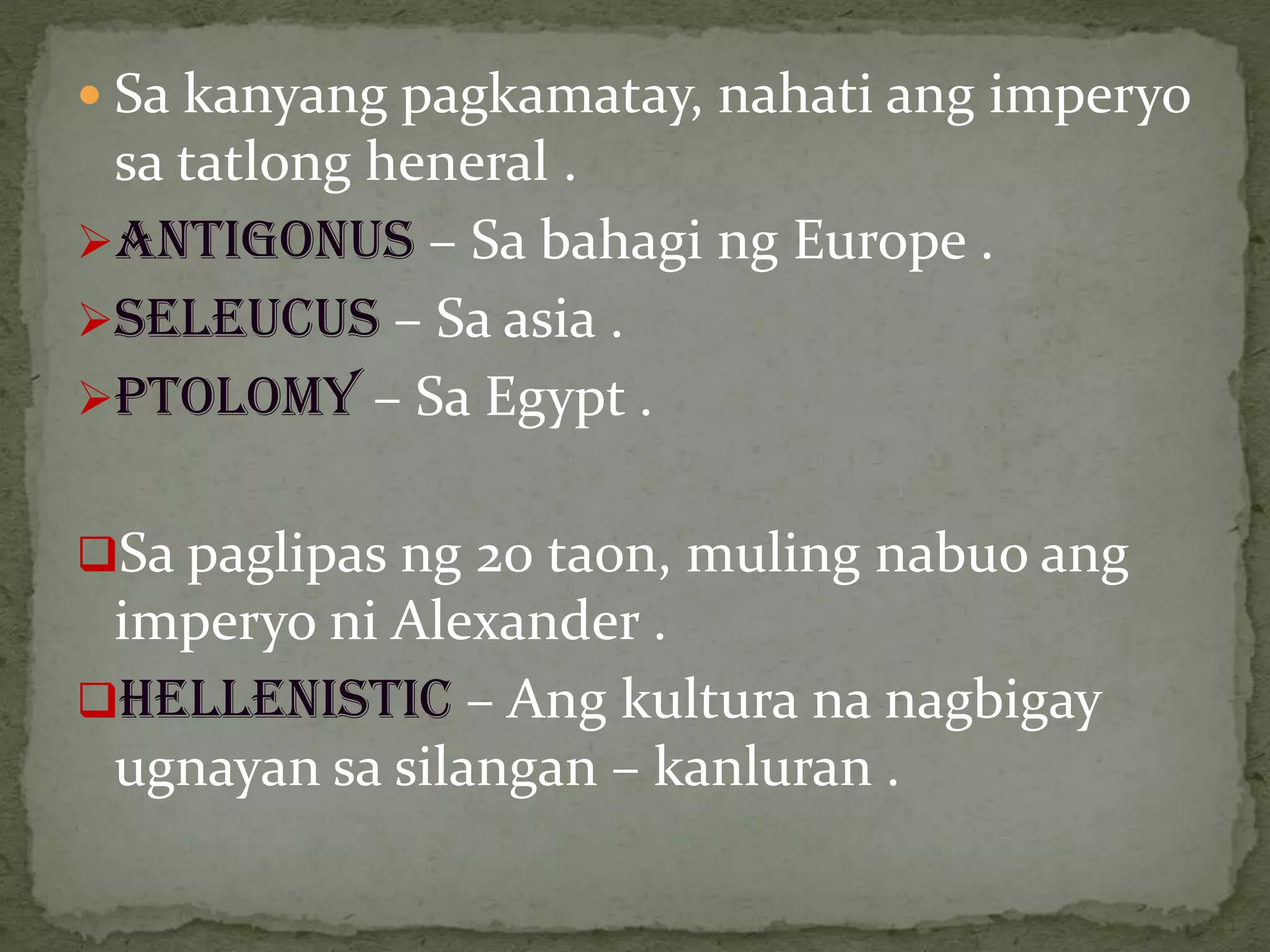  Sa kanyang pagkamatay, nahati ang imperyo
sa tatlong heneral .
ANTIGONUS – Sa bahagi ng Europe .
SELEUCUS – Sa asia .
PTOLOMY – Sa Egypt .
Sa paglipas ng 20 taon, muling nabuo ang
imperyo ni Alexander .
Hellenistic – Ang kultura na nagbigay
ugnayan sa silangan – kanluran .
 