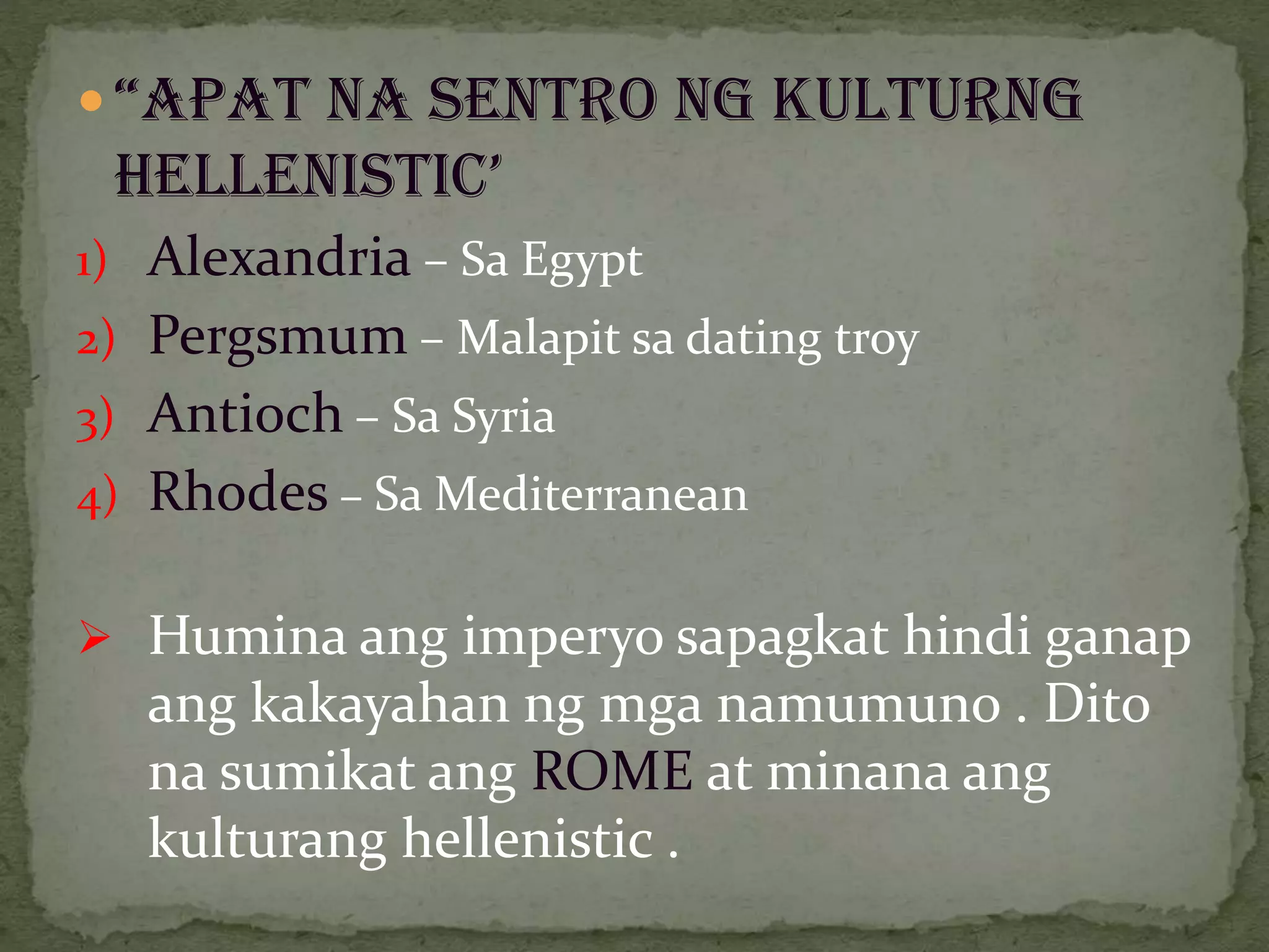  “APAT NA SENTRO NG KULTURNG
HELLENISTIC’
1) Alexandria – Sa Egypt
2) Pergsmum – Malapit sa dating troy
3) Antioch – Sa Syria
4) Rhodes – Sa Mediterranean
 Humina ang imperyo sapagkat hindi ganap
ang kakayahan ng mga namumuno . Dito
na sumikat ang ROME at minana ang
kulturang hellenistic .
 