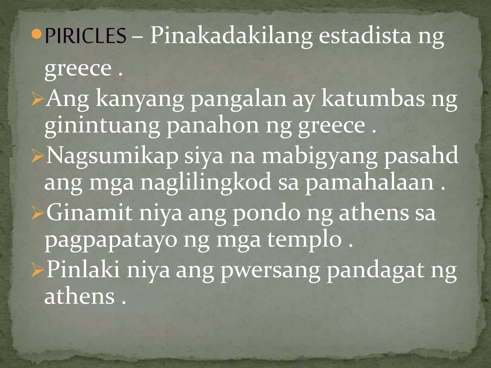 PIRICLES– Pinakadakilang estadista ng
greece .
Ang kanyang pangalan ay katumbas ng
ginintuang panahon ng greece .
Nagsumikap siya na mabigyang pasahd
ang mga naglilingkod sa pamahalaan .
Ginamit niya ang pondo ng athens sa
pagpapatayo ng mga templo .
Pinlaki niya ang pwersang pandagat ng
athens .
 