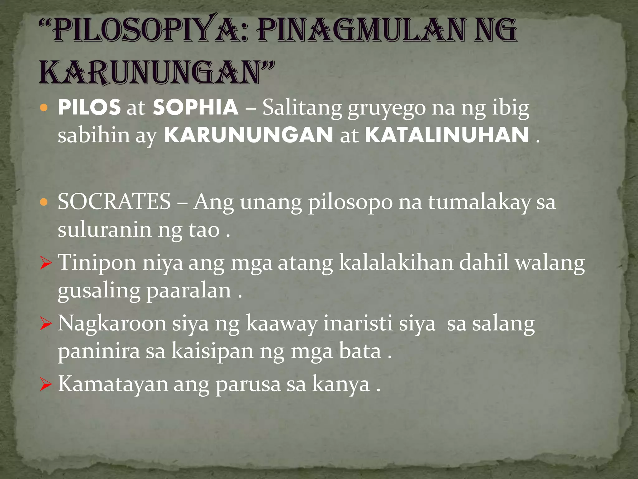 PILOS at SOPHIA – Salitang gruyego na ng ibig
sabihin ay KARUNUNGAN at KATALINUHAN .
 SOCRATES – Ang unang pilosopo na tumalakay sa
suluranin ng tao .
 Tinipon niya ang mga atang kalalakihan dahil walang
gusaling paaralan .
 Nagkaroon siya ng kaaway inaristi siya sa salang
paninira sa kaisipan ng mga bata .
 Kamatayan ang parusa sa kanya .
 