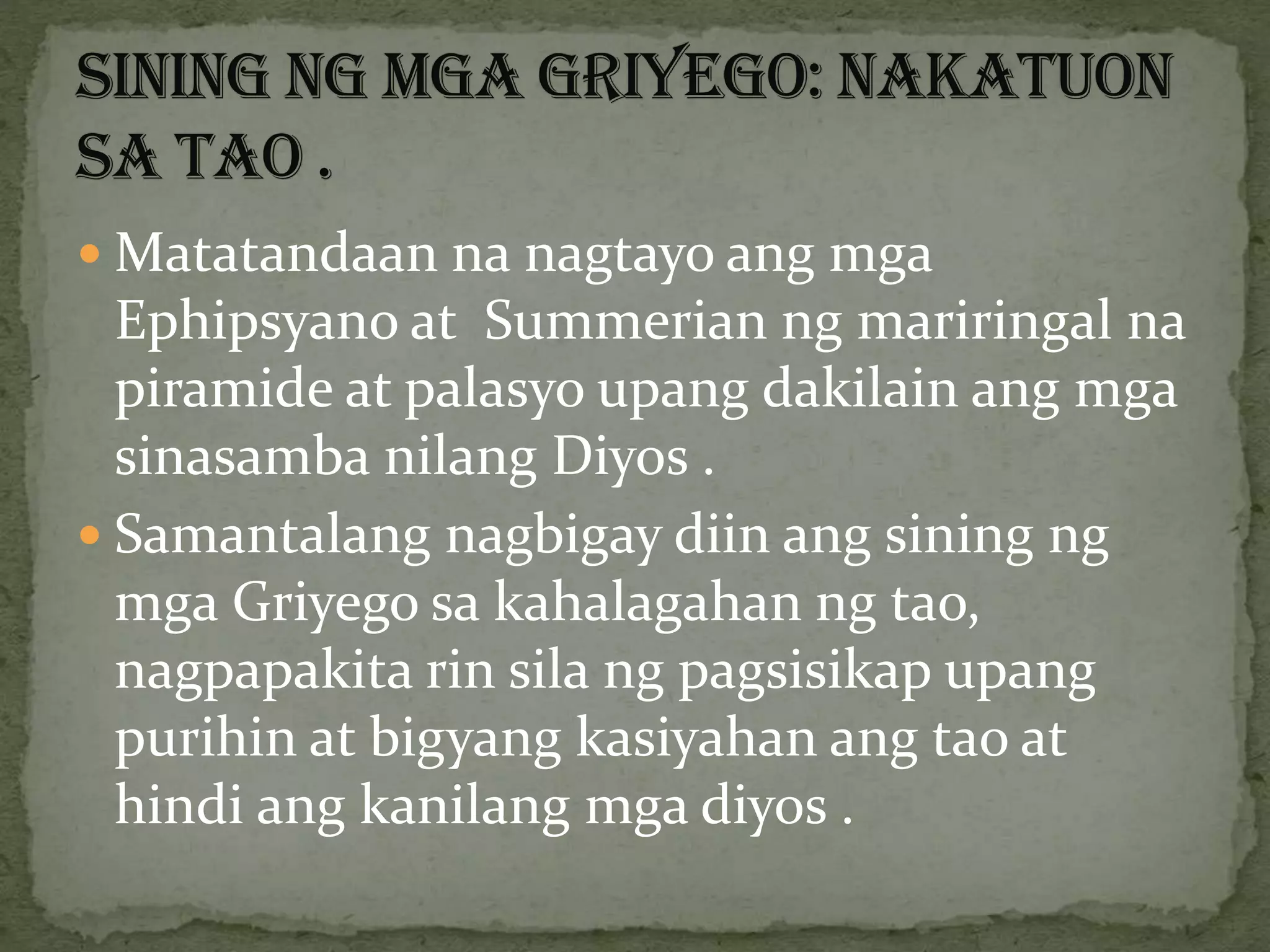  Matatandaan na nagtayo ang mga
Ephipsyano at Summerian ng mariringal na
piramide at palasyo upang dakilain ang mga
sinasamba nilang Diyos .
 Samantalang nagbigay diin ang sining ng
mga Griyego sa kahalagahan ng tao,
nagpapakita rin sila ng pagsisikap upang
purihin at bigyang kasiyahan ang tao at
hindi ang kanilang mga diyos .
 