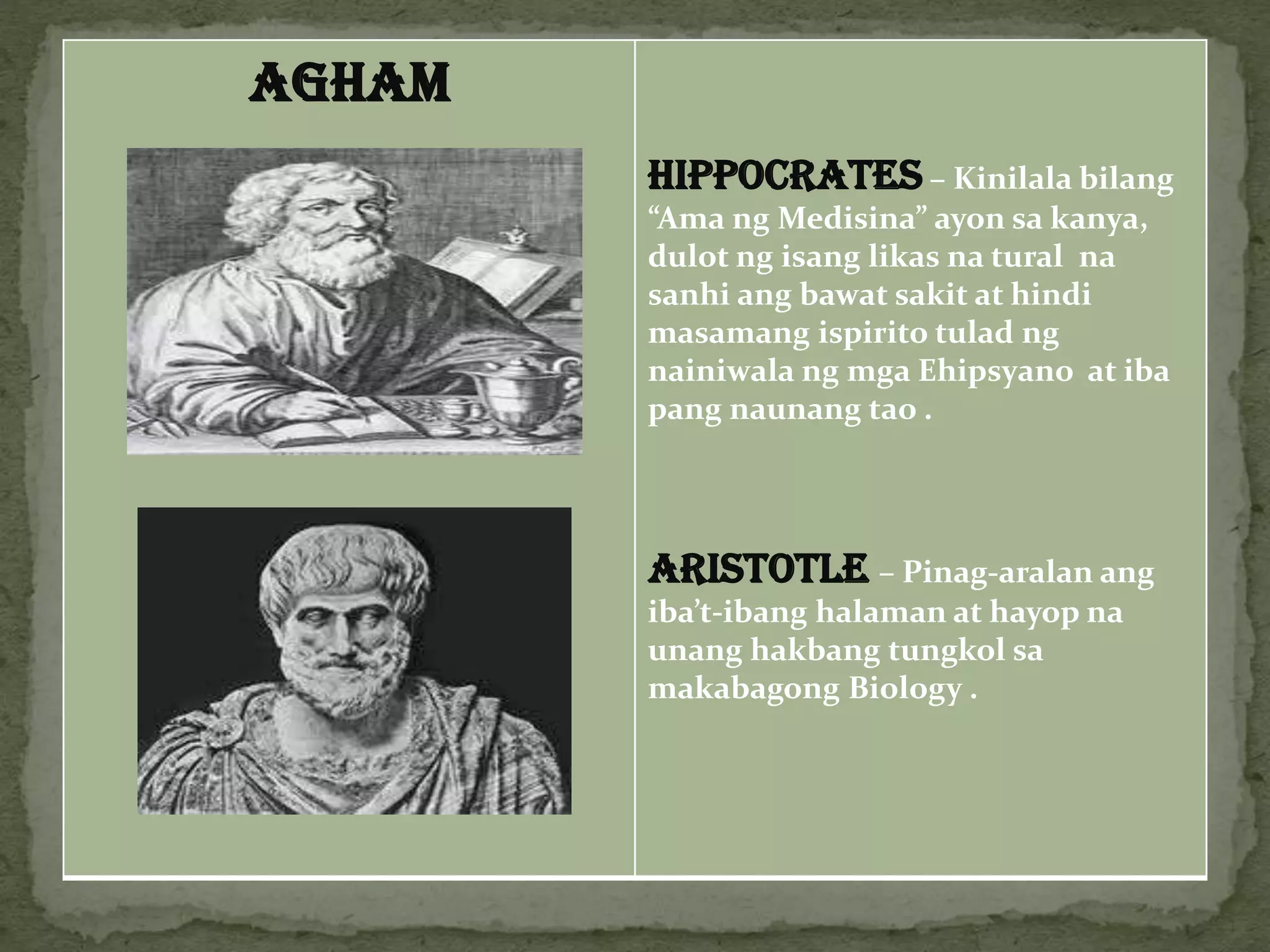 AGHAM
HIPPOCRATES – Kinilala bilang
“Ama ng Medisina” ayon sa kanya,
dulot ng isang likas na tural na
sanhi ang bawat sakit at hindi
masamang ispirito tulad ng
nainiwala ng mga Ehipsyano at iba
pang naunang tao .
ARISTOTLE – Pinag-aralan ang
iba’t-ibang halaman at hayop na
unang hakbang tungkol sa
makabagong Biology .
 