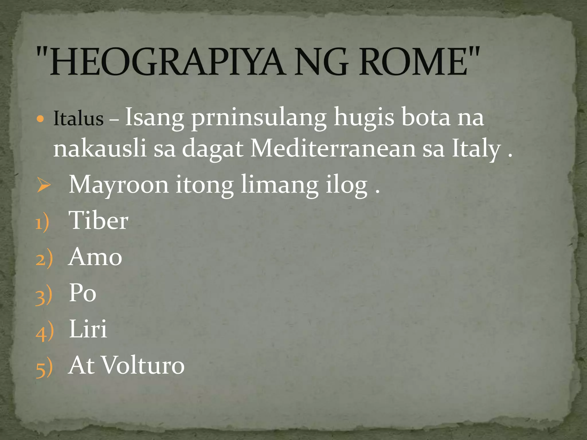  Italus – Isang prninsulang hugis bota na
nakausli sa dagat Mediterranean sa Italy .
 Mayroon itong limang ilog .
1) Tiber
2) Amo
3) Po
4) Liri
5) At Volturo
 