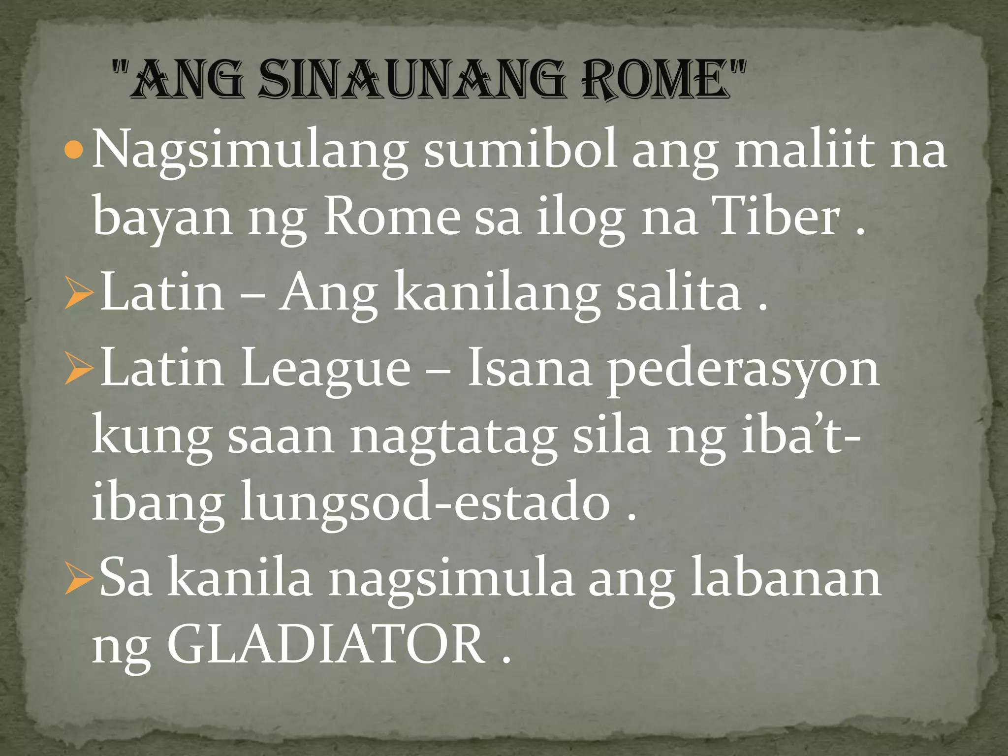 Nagsimulang sumibol ang maliit na
bayan ng Rome sa ilog na Tiber .
Latin – Ang kanilang salita .
Latin League – Isana pederasyon
kung saan nagtatag sila ng iba’t-
ibang lungsod-estado .
Sa kanila nagsimula ang labanan
ng GLADIATOR .
 