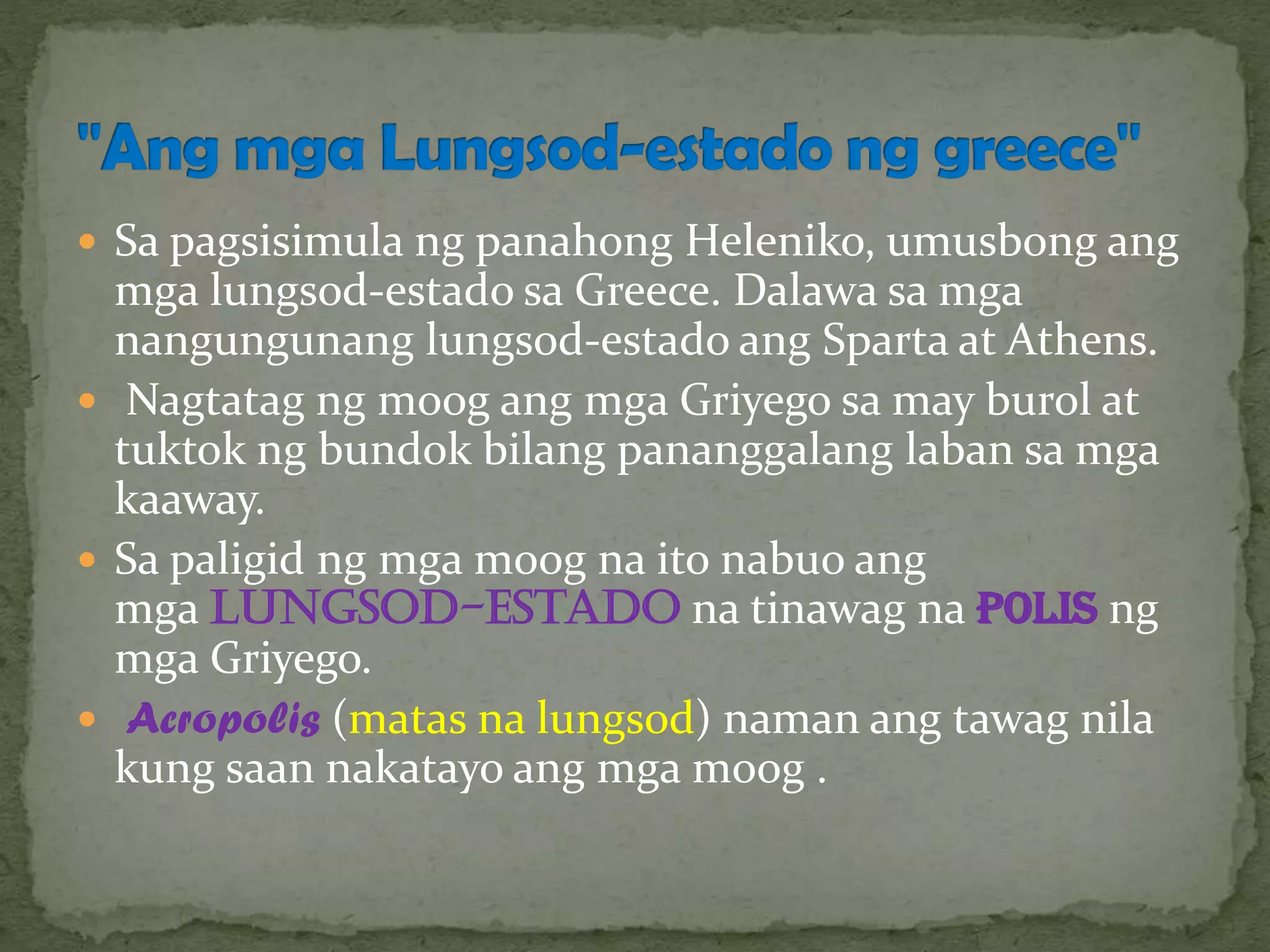  Sa pagsisimula ng panahong Heleniko, umusbong ang
mga lungsod-estado sa Greece. Dalawa sa mga
nangungunang lungsod-estado ang Sparta at Athens.
 Nagtatag ng moog ang mga Griyego sa may burol at
tuktok ng bundok bilang pananggalang laban sa mga
kaaway.
 Sa paligid ng mga moog na ito nabuo ang
mga lungsod-estado na tinawag na polis ng
mga Griyego.
 Acropolis (matas na lungsod) naman ang tawag nila
kung saan nakatayo ang mga moog .
 