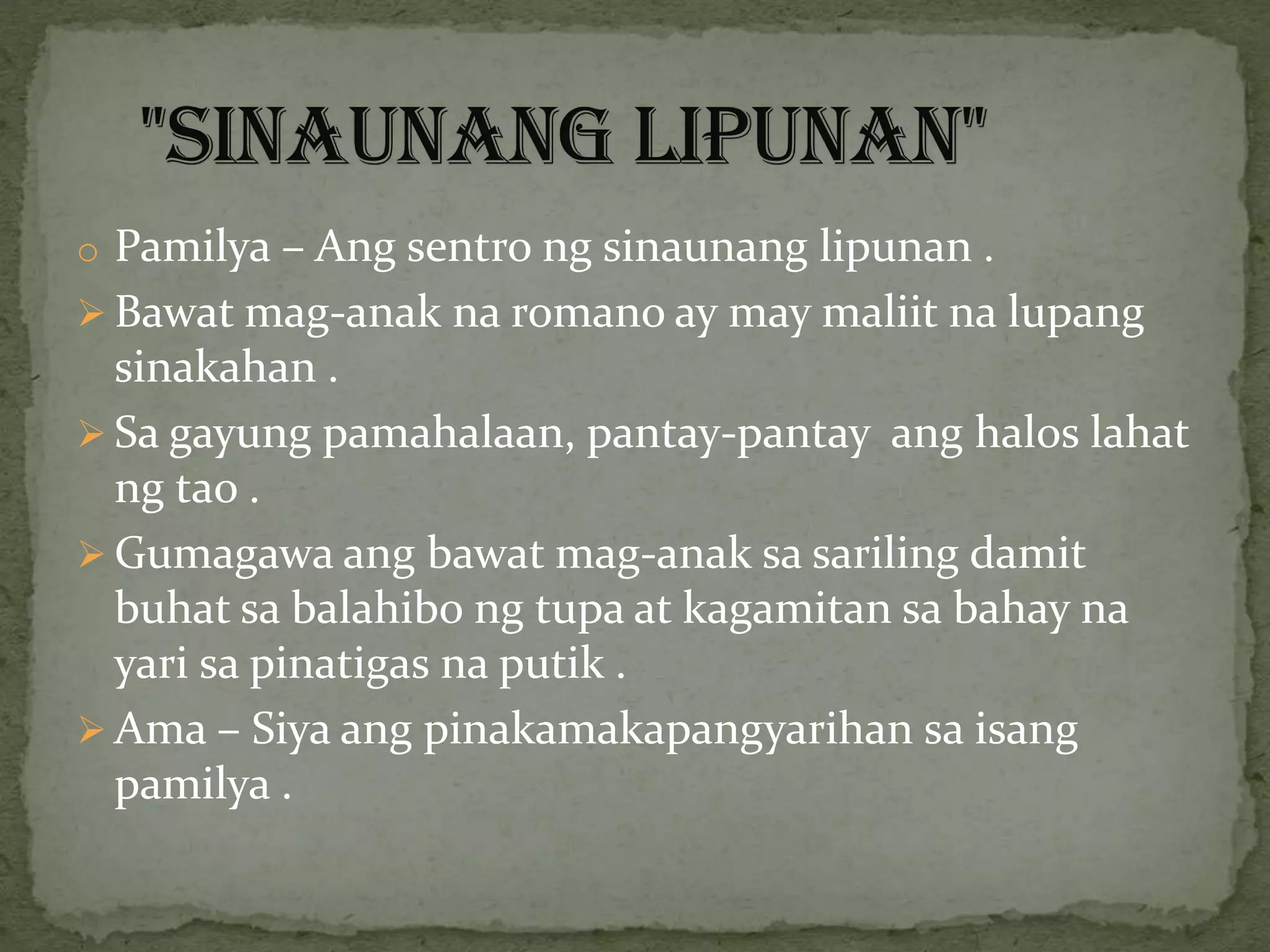 o Pamilya – Ang sentro ng sinaunang lipunan .
 Bawat mag-anak na romano ay may maliit na lupang
sinakahan .
 Sa gayung pamahalaan, pantay-pantay ang halos lahat
ng tao .
 Gumagawa ang bawat mag-anak sa sariling damit
buhat sa balahibo ng tupa at kagamitan sa bahay na
yari sa pinatigas na putik .
 Ama – Siya ang pinakamakapangyarihan sa isang
pamilya .
 