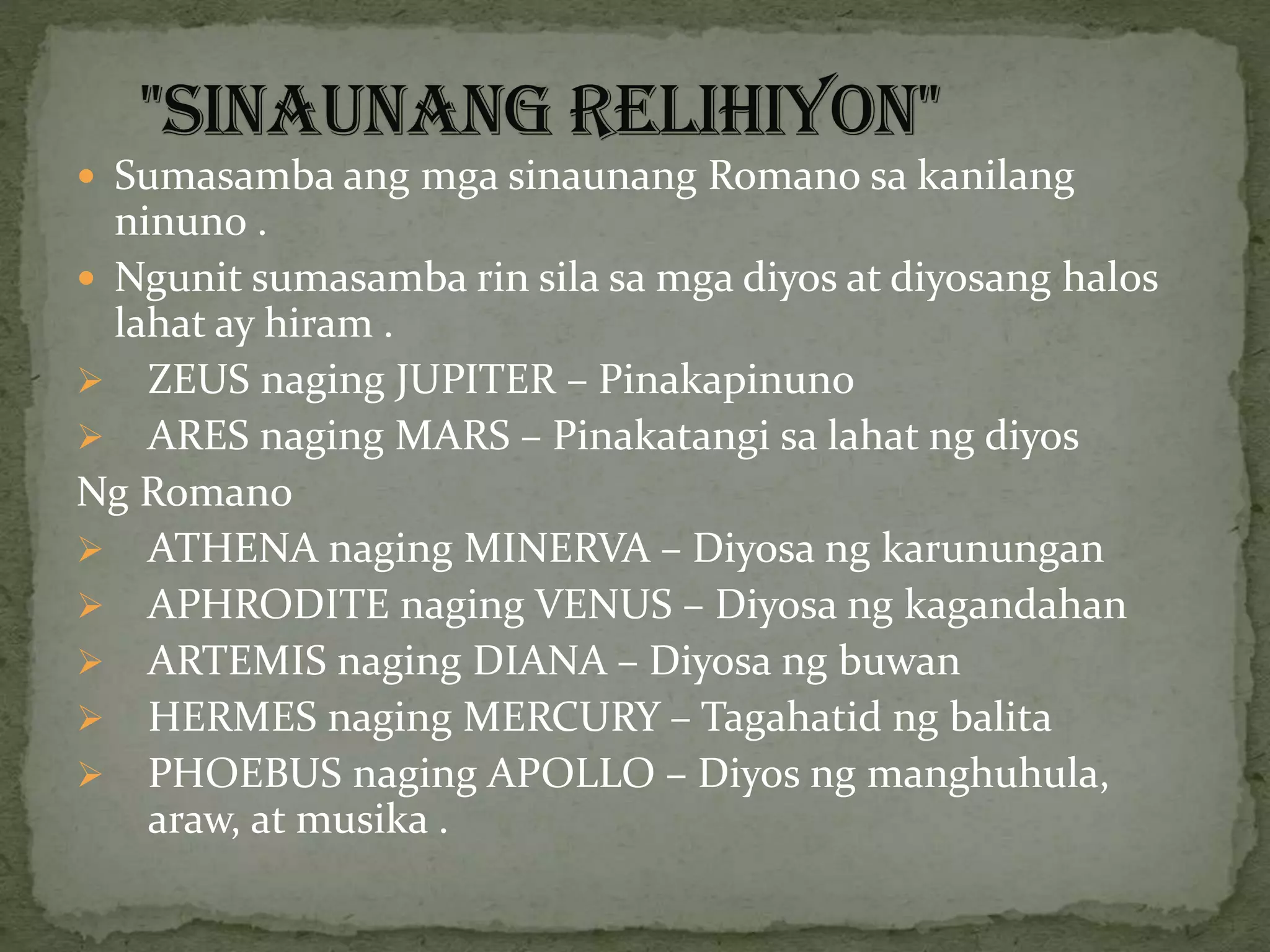  Sumasamba ang mga sinaunang Romano sa kanilang
ninuno .
 Ngunit sumasamba rin sila sa mga diyos at diyosang halos
lahat ay hiram .
 ZEUS naging JUPITER – Pinakapinuno
 ARES naging MARS – Pinakatangi sa lahat ng diyos
Ng Romano
 ATHENA naging MINERVA – Diyosa ng karunungan
 APHRODITE naging VENUS – Diyosa ng kagandahan
 ARTEMIS naging DIANA – Diyosa ng buwan
 HERMES naging MERCURY – Tagahatid ng balita
 PHOEBUS naging APOLLO – Diyos ng manghuhula,
araw, at musika .
 