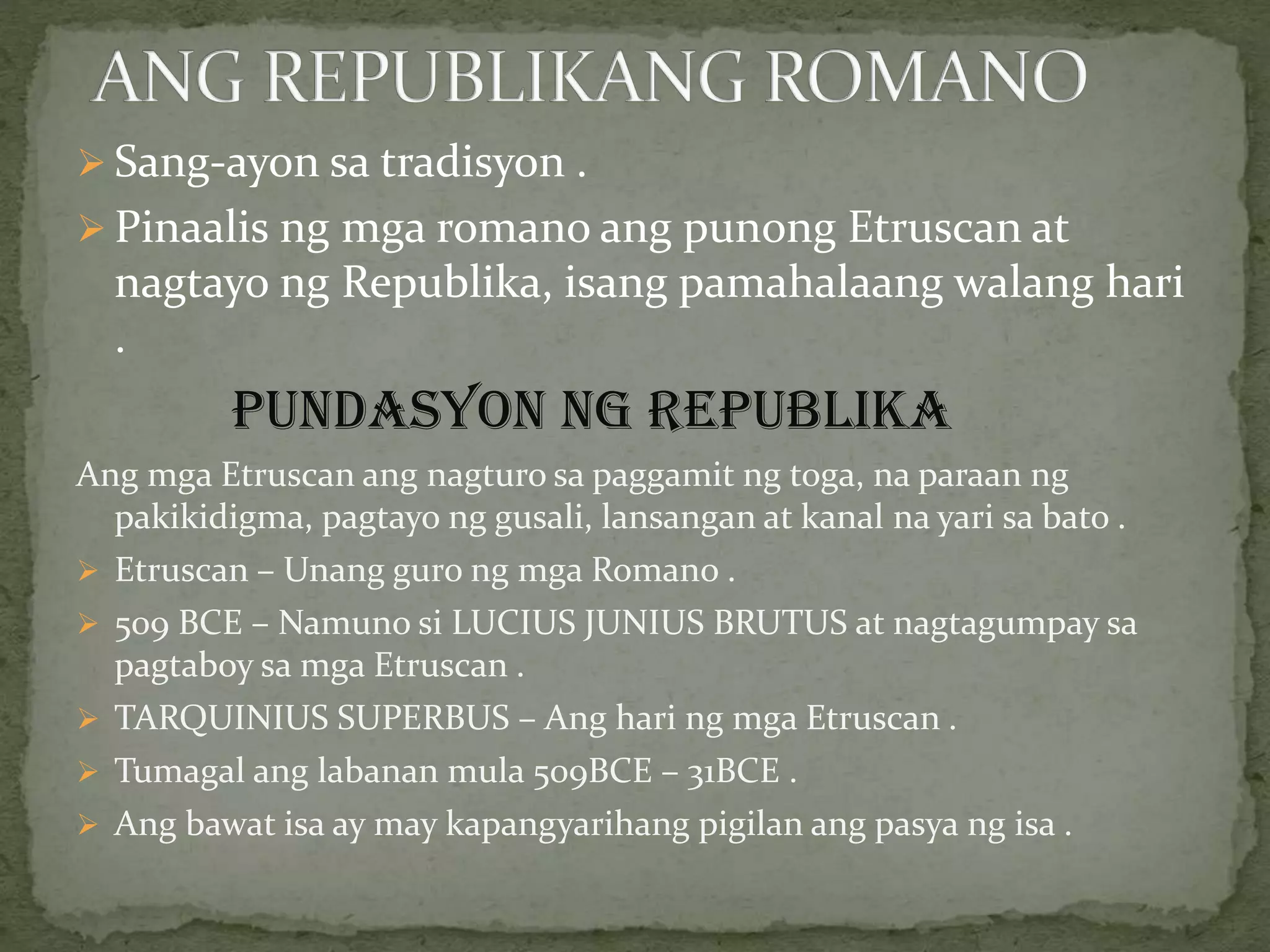  Sang-ayon sa tradisyon .
 Pinaalis ng mga romano ang punong Etruscan at
nagtayo ng Republika, isang pamahalaang walang hari
.
PUNDASYON NG REPUBLIKA
Ang mga Etruscan ang nagturo sa paggamit ng toga, na paraan ng
pakikidigma, pagtayo ng gusali, lansangan at kanal na yari sa bato .
 Etruscan – Unang guro ng mga Romano .
 509 BCE – Namuno si LUCIUS JUNIUS BRUTUS at nagtagumpay sa
pagtaboy sa mga Etruscan .
 TARQUINIUS SUPERBUS – Ang hari ng mga Etruscan .
 Tumagal ang labanan mula 509BCE – 31BCE .
 Ang bawat isa ay may kapangyarihang pigilan ang pasya ng isa .
 