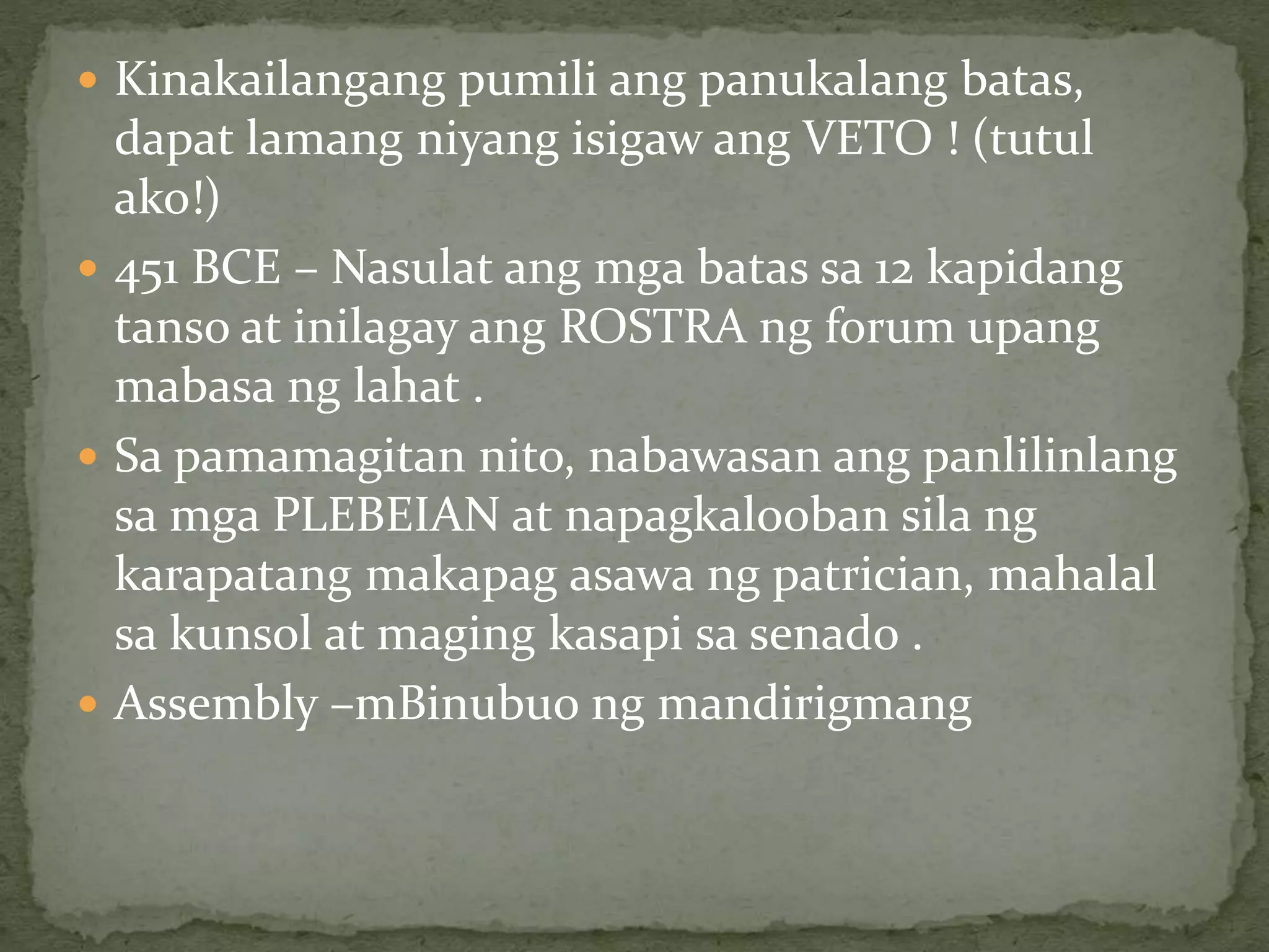  Kinakailangang pumili ang panukalang batas,
dapat lamang niyang isigaw ang VETO ! (tutul
ako!)
 451 BCE – Nasulat ang mga batas sa 12 kapidang
tanso at inilagay ang ROSTRA ng forum upang
mabasa ng lahat .
 Sa pamamagitan nito, nabawasan ang panlilinlang
sa mga PLEBEIAN at napagkalooban sila ng
karapatang makapag asawa ng patrician, mahalal
sa kunsol at maging kasapi sa senado .
 Assembly –mBinubuo ng mandirigmang
 