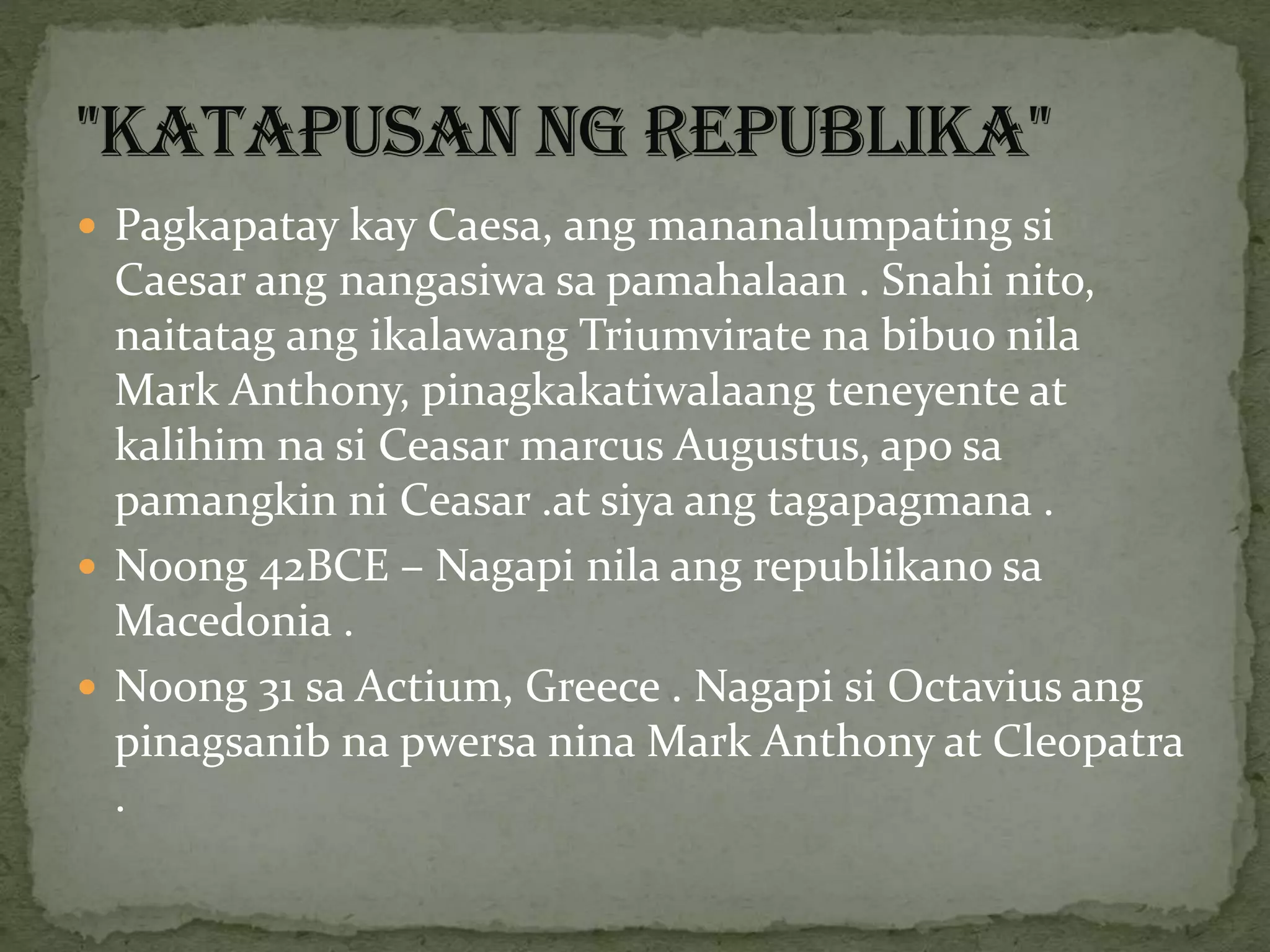  Pagkapatay kay Caesa, ang mananalumpating si
Caesar ang nangasiwa sa pamahalaan . Snahi nito,
naitatag ang ikalawang Triumvirate na bibuo nila
Mark Anthony, pinagkakatiwalaang teneyente at
kalihim na si Ceasar marcus Augustus, apo sa
pamangkin ni Ceasar .at siya ang tagapagmana .
 Noong 42BCE – Nagapi nila ang republikano sa
Macedonia .
 Noong 31 sa Actium, Greece . Nagapi si Octavius ang
pinagsanib na pwersa nina Mark Anthony at Cleopatra
.
 