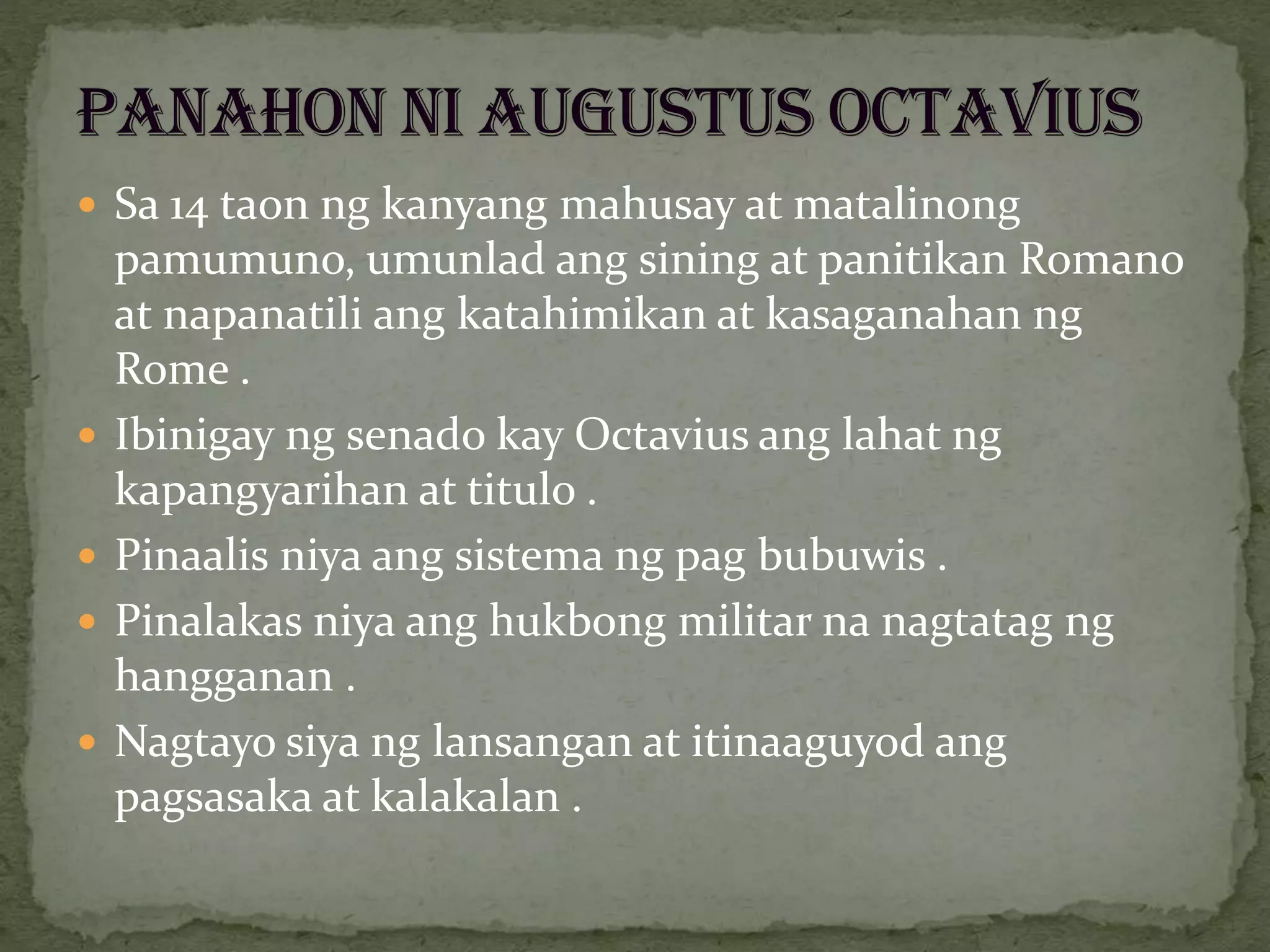  Sa 14 taon ng kanyang mahusay at matalinong
pamumuno, umunlad ang sining at panitikan Romano
at napanatili ang katahimikan at kasaganahan ng
Rome .
 Ibinigay ng senado kay Octavius ang lahat ng
kapangyarihan at titulo .
 Pinaalis niya ang sistema ng pag bubuwis .
 Pinalakas niya ang hukbong militar na nagtatag ng
hangganan .
 Nagtayo siya ng lansangan at itinaaguyod ang
pagsasaka at kalakalan .
 