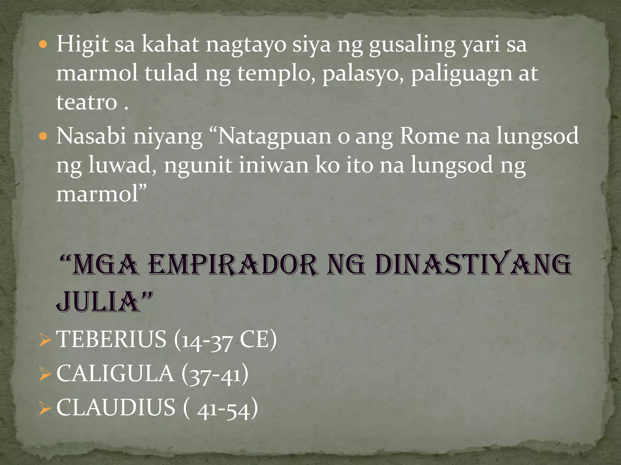  Higit sa kahat nagtayo siya ng gusaling yari sa
marmol tulad ng templo, palasyo, paliguagn at
teatro .
 Nasabi niyang “Natagpuan o ang Rome na lungsod
ng luwad, ngunit iniwan ko ito na lungsod ng
marmol”
“MGA EMPIRADOR NG DINASTIYANG
JULIA”
TEBERIUS (14-37 CE)
CALIGULA (37-41)
CLAUDIUS ( 41-54)
 