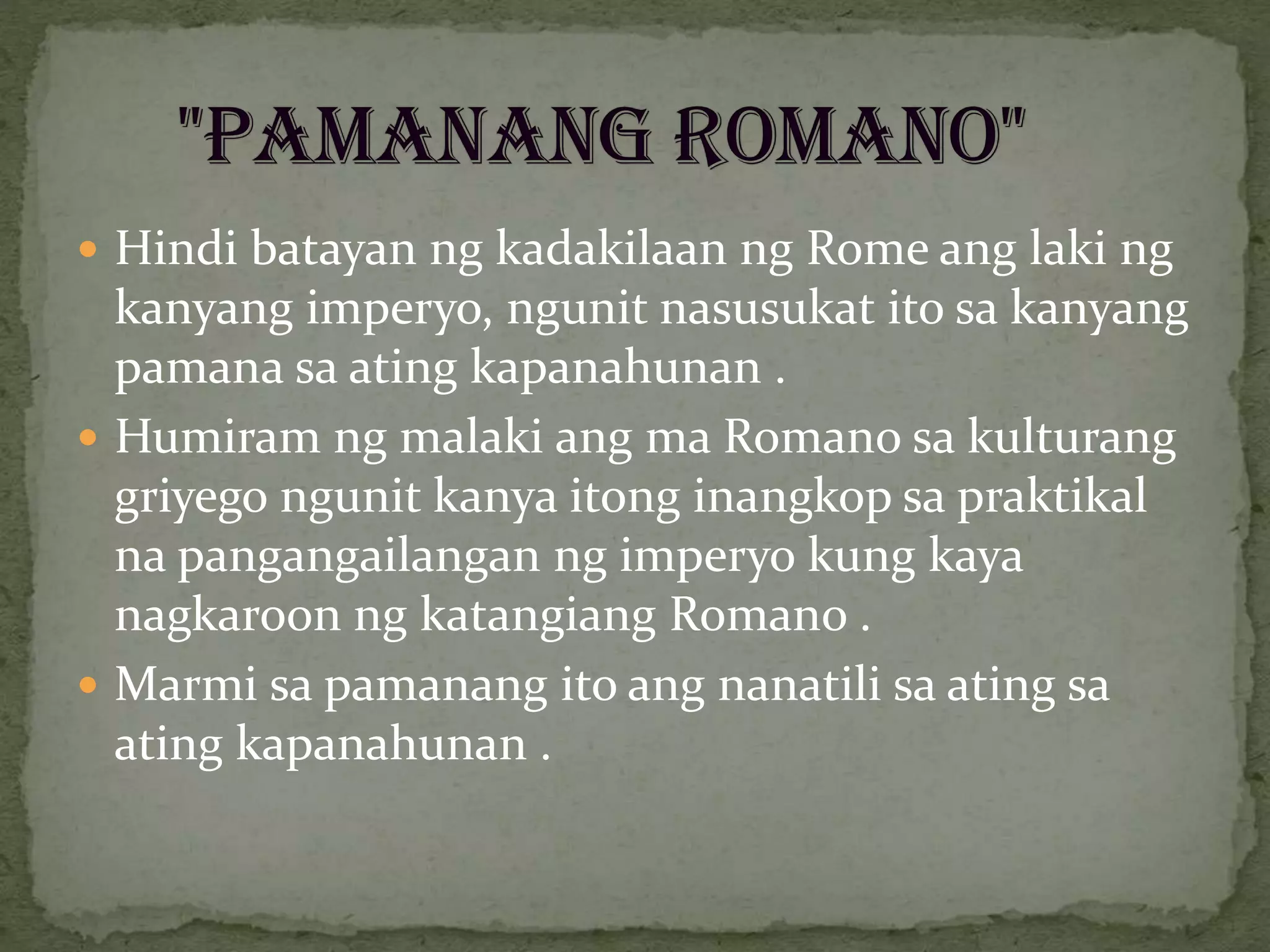  Hindi batayan ng kadakilaan ng Rome ang laki ng
kanyang imperyo, ngunit nasusukat ito sa kanyang
pamana sa ating kapanahunan .
 Humiram ng malaki ang ma Romano sa kulturang
griyego ngunit kanya itong inangkop sa praktikal
na pangangailangan ng imperyo kung kaya
nagkaroon ng katangiang Romano .
 Marmi sa pamanang ito ang nanatili sa ating sa
ating kapanahunan .
 