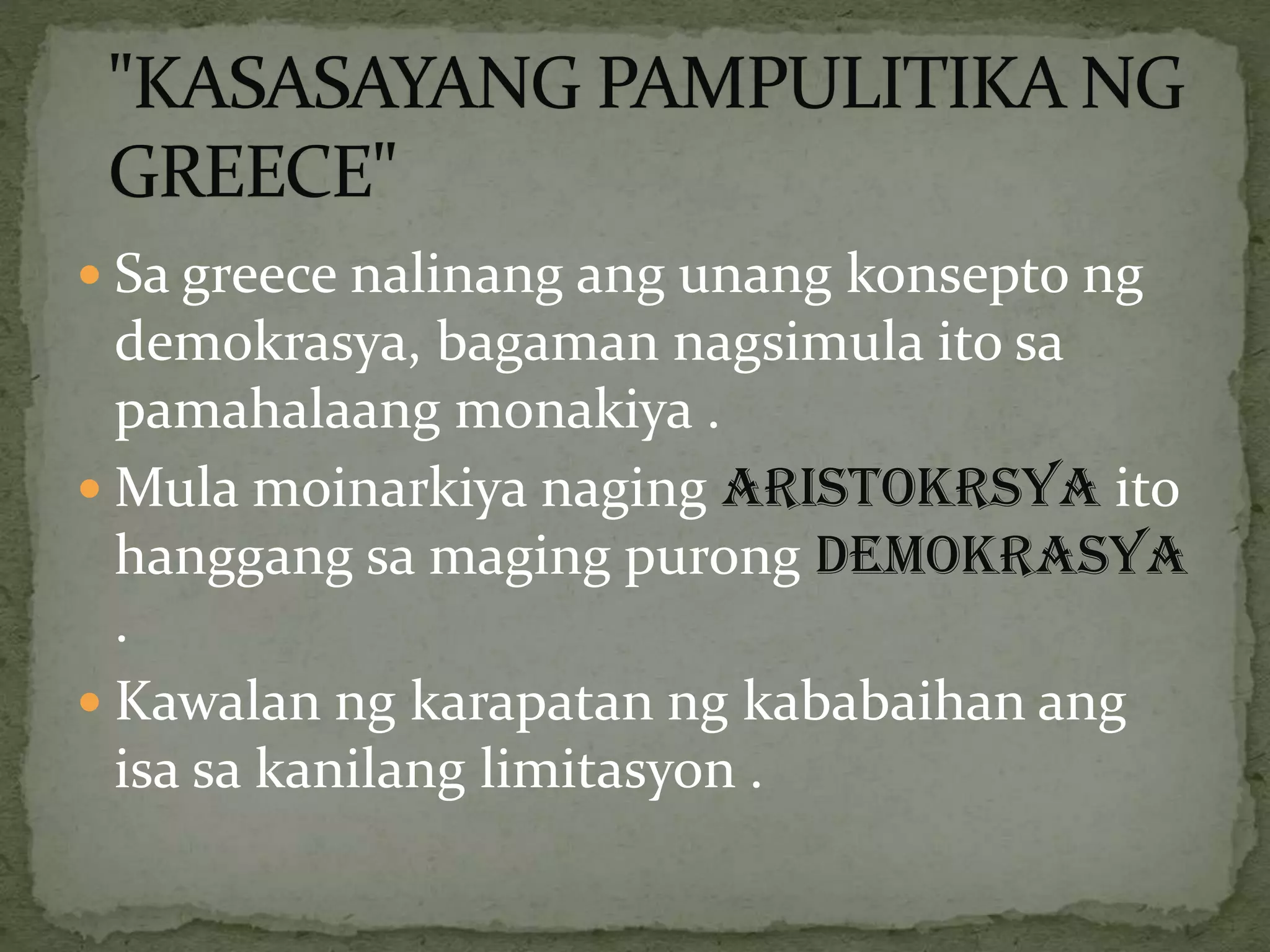  Sa greece nalinang ang unang konsepto ng
demokrasya, bagaman nagsimula ito sa
pamahalaang monakiya .
 Mula moinarkiya naging ARISTOKRSYA ito
hanggang sa maging purong DEMOKRASYA
.
 Kawalan ng karapatan ng kababaihan ang
isa sa kanilang limitasyon .
 