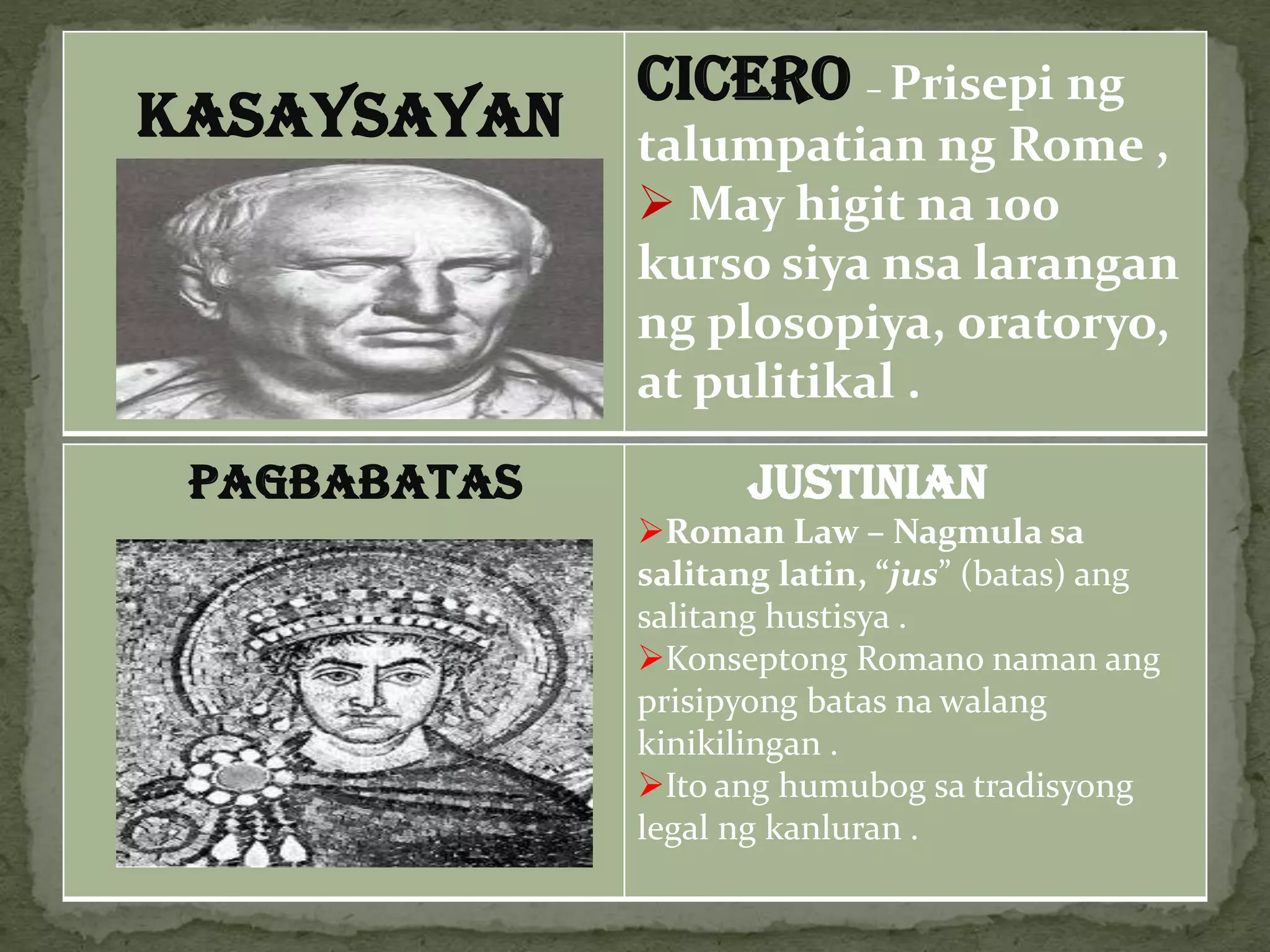 KASAYSAYAN
CICERO – Prisepi ng
talumpatian ng Rome ,
 May higit na 100
kurso siya nsa larangan
ng plosopiya, oratoryo,
at pulitikal .
PAGBABATAS JUSTINIAN
Roman Law – Nagmula sa
salitang latin, “jus” (batas) ang
salitang hustisya .
Konseptong Romano naman ang
prisipyong batas na walang
kinikilingan .
Ito ang humubog sa tradisyong
legal ng kanluran .
 