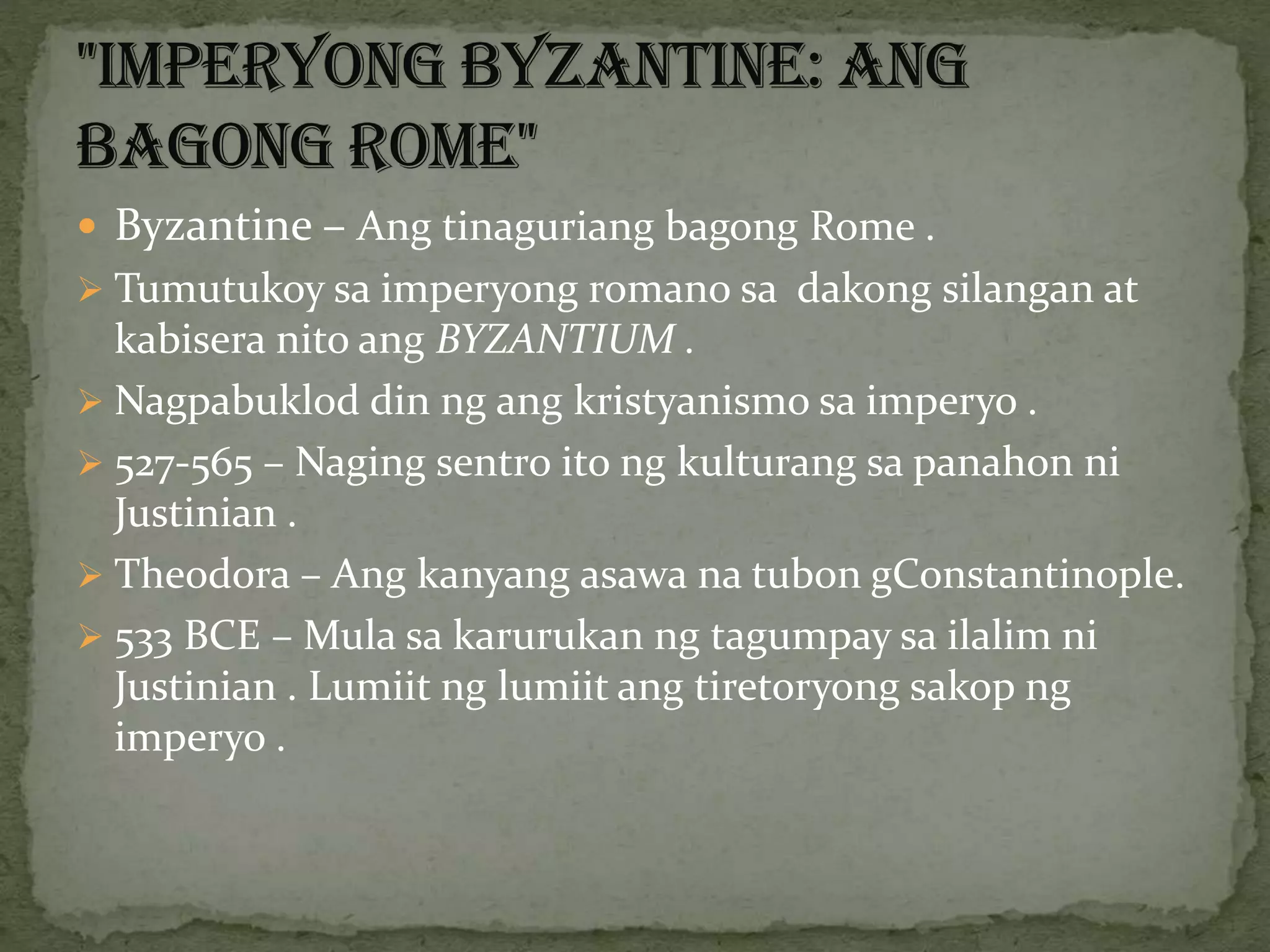  Byzantine – Ang tinaguriang bagong Rome .
 Tumutukoy sa imperyong romano sa dakong silangan at
kabisera nito ang BYZANTIUM .
 Nagpabuklod din ng ang kristyanismo sa imperyo .
 527-565 – Naging sentro ito ng kulturang sa panahon ni
Justinian .
 Theodora – Ang kanyang asawa na tubon gConstantinople.
 533 BCE – Mula sa karurukan ng tagumpay sa ilalim ni
Justinian . Lumiit ng lumiit ang tiretoryong sakop ng
imperyo .
 