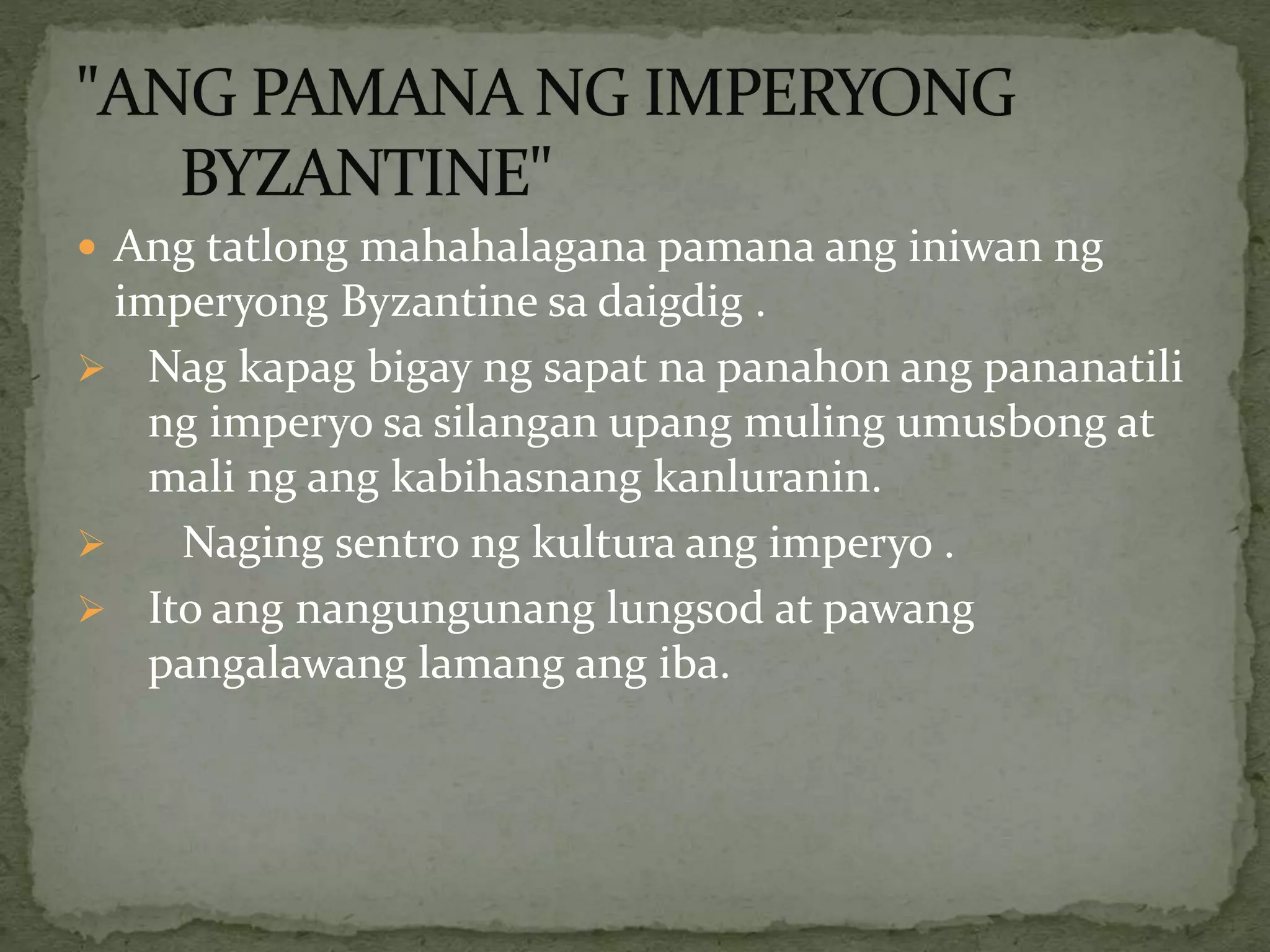  Ang tatlong mahahalagana pamana ang iniwan ng
imperyong Byzantine sa daigdig .
 Nag kapag bigay ng sapat na panahon ang pananatili
ng imperyo sa silangan upang muling umusbong at
mali ng ang kabihasnang kanluranin.
 Naging sentro ng kultura ang imperyo .
 Ito ang nangungunang lungsod at pawang
pangalawang lamang ang iba.
 