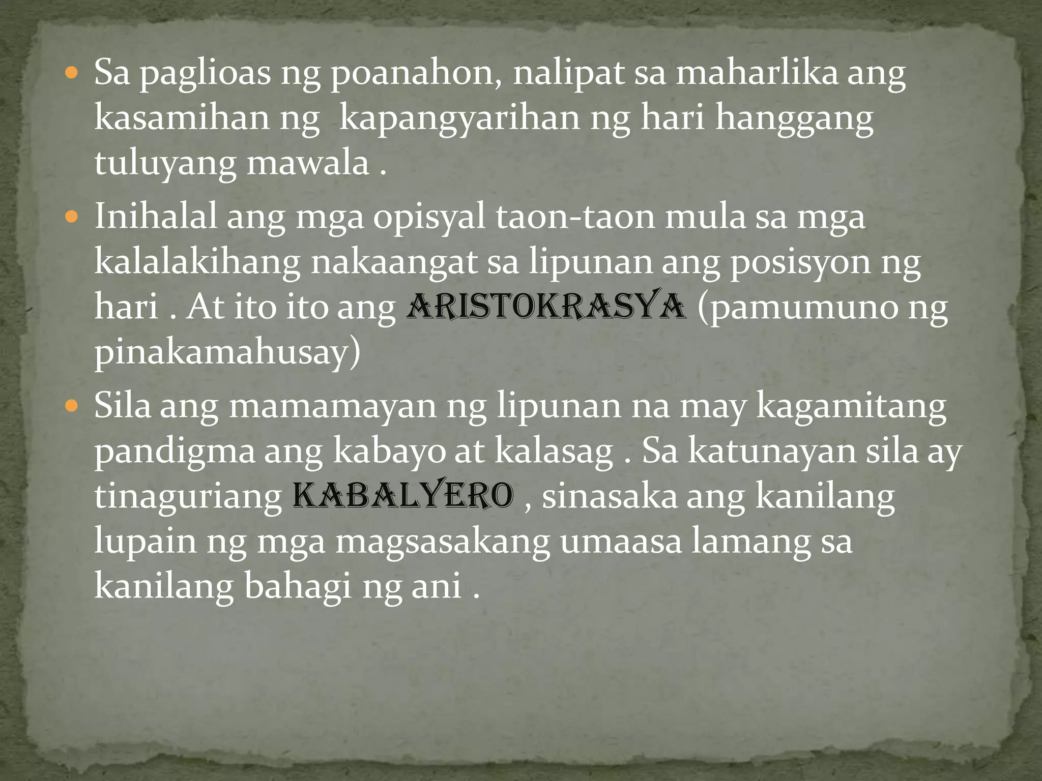 Sa paglioas ng poanahon, nalipat sa maharlika ang
kasamihan ng kapangyarihan ng hari hanggang
tuluyang mawala .
 Inihalal ang mga opisyal taon-taon mula sa mga
kalalakihang nakaangat sa lipunan ang posisyon ng
hari . At ito ito ang ARISTOKRASYA (pamumuno ng
pinakamahusay)
 Sila ang mamamayan ng lipunan na may kagamitang
pandigma ang kabayo at kalasag . Sa katunayan sila ay
tinaguriang KABALYERO , sinasaka ang kanilang
lupain ng mga magsasakang umaasa lamang sa
kanilang bahagi ng ani .
 