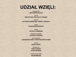 UDZIAŁ WZIĘLI:
               NOMINOWANI
          ABSOLWENCI KLAS III
                  GOŚCIE
    NAUCZYCIELE WRĘCZAJĄCY GIMARY
                  MUZYKA
JUSTYNA KAŹMIERCZAK I ZESPÓŁ WOKALNY

                  GITARA
         ALEKSANDER ZAGROCKI

                  WOźNY
          MICHAŁ CYMERMAN
           PROJEKTANT STATUETEK
          JOLANTA TOPORSKA
             MONTAż SPRZĘTU
ALEKSANDER KARCH I KRYSTIAN KRETSCHMER

                  ZDJĘCIA
             MARTA JANDY
               PROWADZĄCY
            MARTA HEINZE
            JACEK PIETRZAK

           SCENARIUSZ I REŻYSERIA
            OLGA BIAŁEK
 