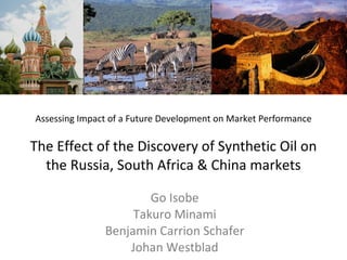 Assessing Impact of a Future Development on Market Performance The Effect of the Discovery of Synthetic Oil on the Russia, South Africa & China markets Go Isobe Takuro Minami Benjamin Carrion Schafer Johan Westblad 