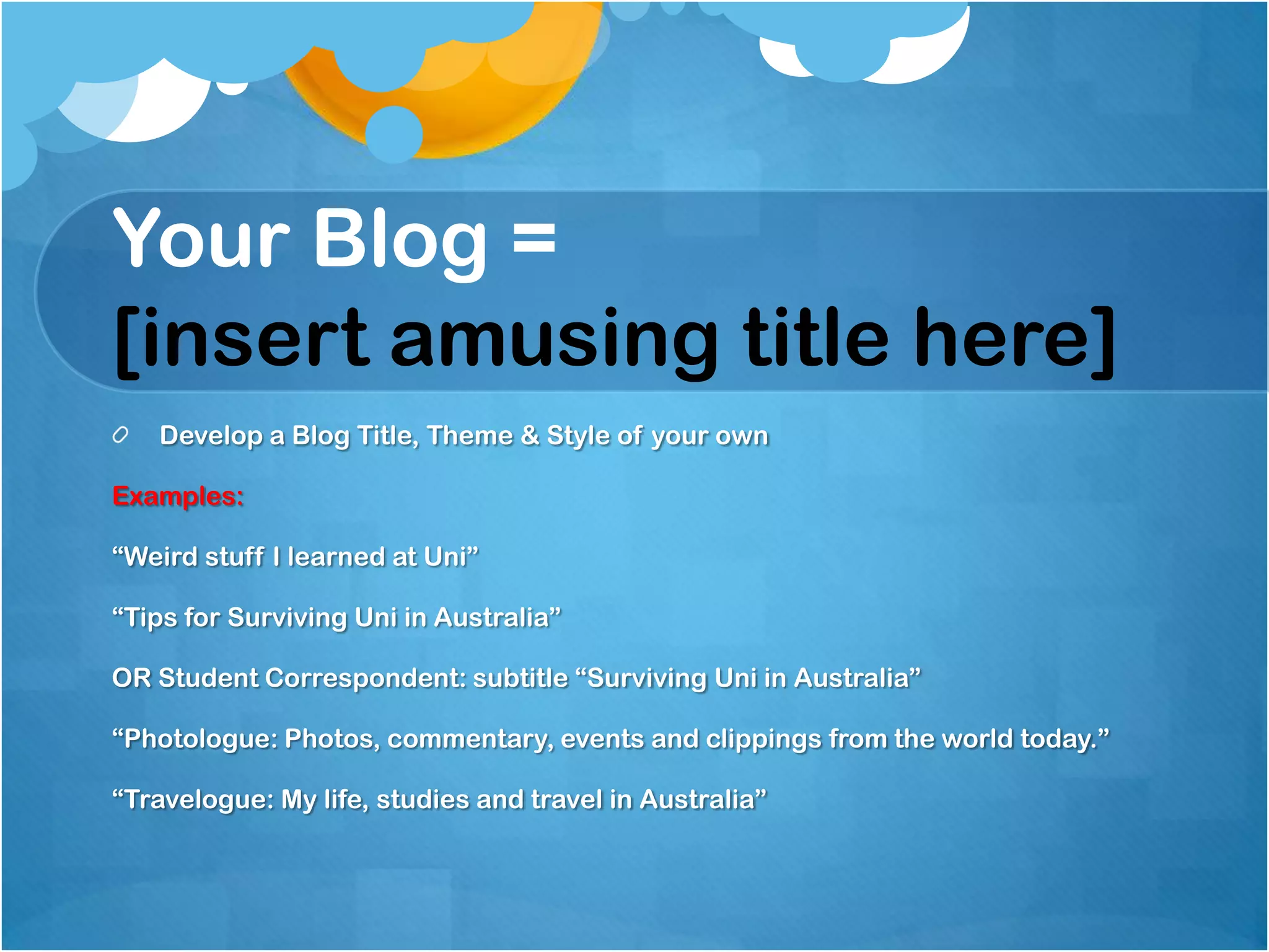Your Blog =
[insert amusing title here]
   Develop a Blog Title, Theme & Style of your own

Examples:

“Weird stuff I learned at Uni”

“Tips for Surviving Uni in Australia”

OR Student Correspondent: subtitle “Surviving Uni in Australia”

“Photologue: Photos, commentary, events and clippings from the world today.”

“Travelogue: My life, studies and travel in Australia”
 