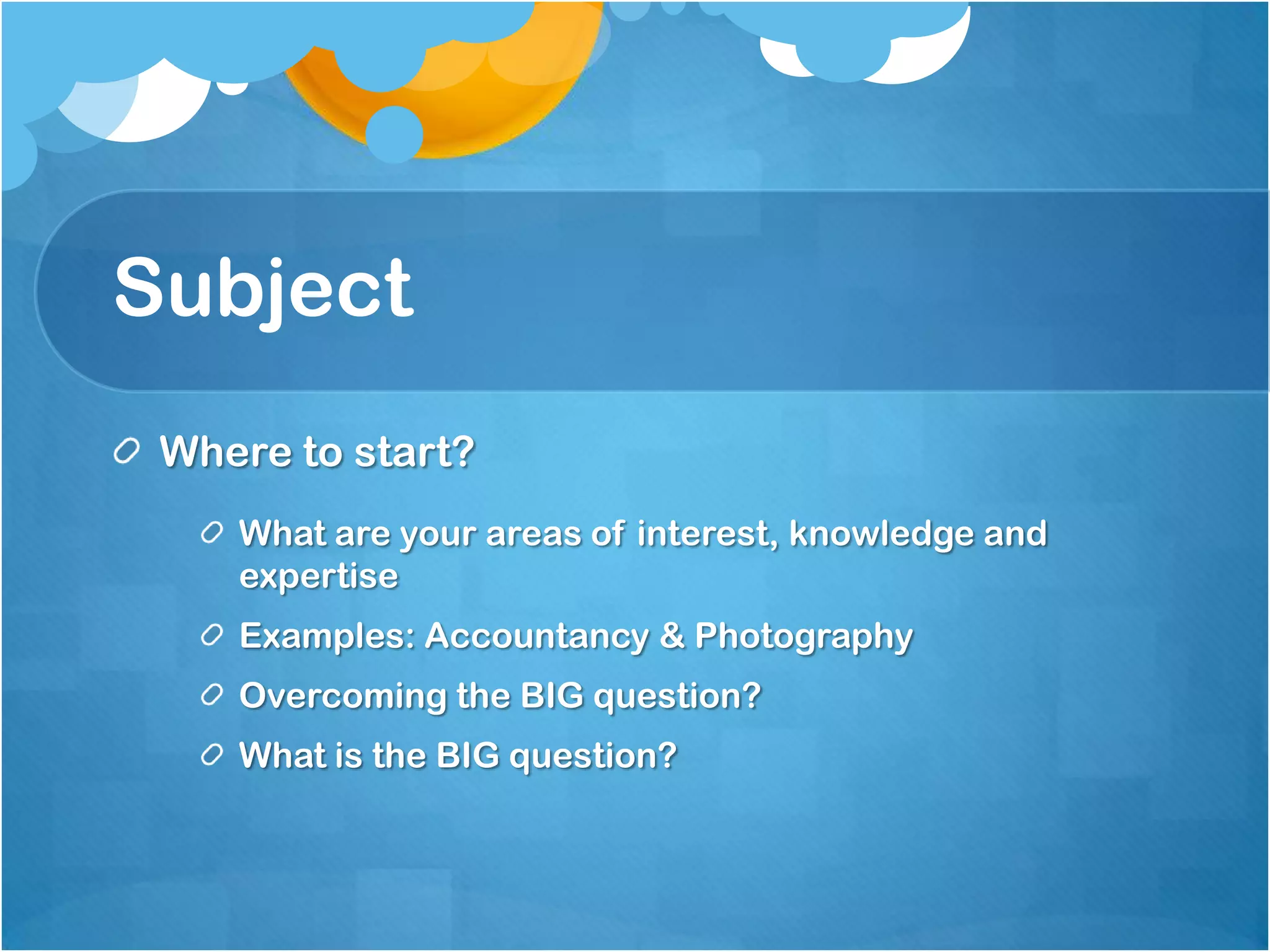 Subject
 Where to start?
    What are your areas of interest, knowledge and
    expertise
    Examples: Accountancy & Photography
    Overcoming the BIG question?
    What is the BIG question?
 