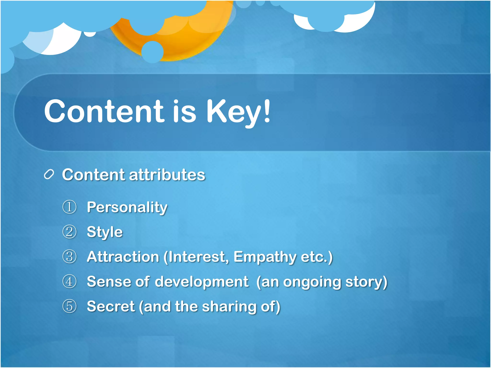 Content is Key!
 Content attributes
 ① Personality
 ② Style
 ③ Attraction (Interest, Empathy etc.)
 ④ Sense of development (an ongoing story)
 ⑤ Secret (and the sharing of)
 