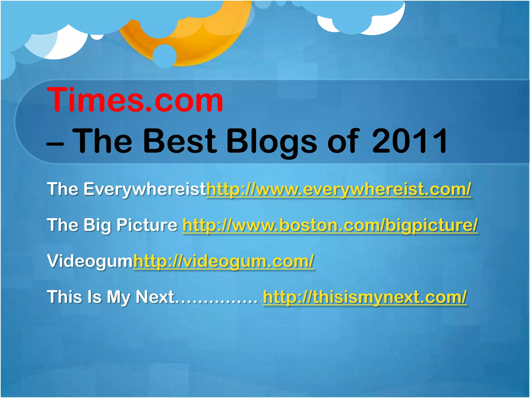 Times.com
– The Best Blogs of 2011
The Everywhereisthttp://www.everywhereist.com/

The Big Picture http://www.boston.com/bigpicture/

Videogumhttp://videogum.com/

This Is My Next…............ http://thisismynext.com/
 