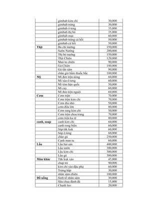gimbab kim chi            30,000
             gimbab trứng              30,000
             gimbab ô teng             35,000
             gimbab thị bò             35,000
             gimbab mực                60,000
             gimbab trứng cá hồi       50,000
             gimbab cá hồi             50,000
Thịt         Ba chỉ nướng             150,000
             Sườn Nướng               200,000
             Thị bò nướng             150,000
             Thịt Chiên               120,000
             Man tu chiên              90,000
             Gà Chiên                 180,000
             Gà tần sâm                90,000
             chân giò hầm thuốc bắc   180,000
Mỳ           Mì đen trộn nóng          60,000
             Mì xào ô teng             60,000
             Mì tôm hàn quốc           50,000
             Mì cay                    60,000
             Mì đen trộn nguội         60,000
Cơm          Cơm trộn                  70,000
             Cơm trộn kim chi          70,000
             Cơm đia nhỏ               50,000
             cơm điĩa lớn              80,000
             Cơm rang kim chi          50,000
             Cơm trộn choa trang       70,000
             cơm trộn ka rê            80,000
canh, soup   canh kim chi              60,000
             canh rong biển            60,000
             Súp tâk kuk               60,000
             Súp ô teng                60,000
             cháo gà                  250,000
             Canh man tu               60,000
Lẩu          Lẩu hải sản              400,000
             Lẩu sườn                 300,000
             Lẩu kim chi              300,000
             Lẩu gà                   300,000
Món khác     Tâk kuk xào               45,000
             chap tre                  90,000
             kim chi xào đậu phụ       60,000
             Trứng hấp                 30,000
             nhân sâm chiên           100,000
Đồ uống      Sinh tố nhân sâm          30,000
             Sữa chua đánh đá          15,000
             Chanh leo                 20,000
 