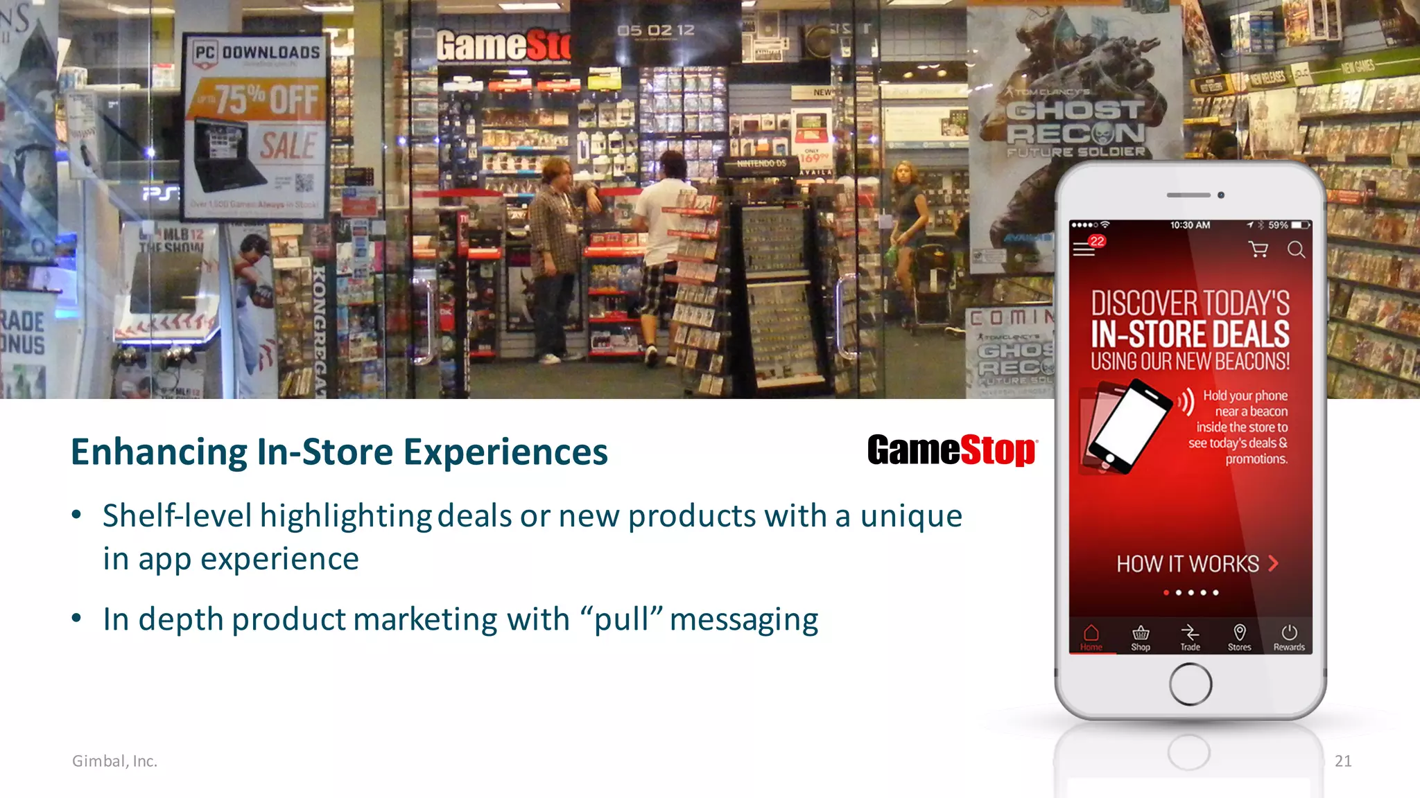 Gimbal,	Inc. 21
Enhancing	In-Store	Experiences
• Shelf-level	highlighting	deals	or	new	products	with	a	unique	
in	app	experience	
• In	depth	product	marketing	with	“pull”	messaging
 