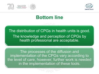 Bottom line
The distribution of CPGs in health units is good.
The knowledge and perception of CPGs by
health professional are acceptable.
The processes of the diffusion and
implementation of the CPGs vary according to
the level of care, however, further work is needed
in the implementation of these tools.
 
