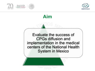 Aim
Evaluate the success of
CPGs diffusion and
implementation in the medical
centers of the National Health
System in Mexico
 
