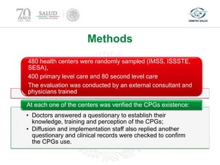 Methods
480 health centers were randomly sampled (IMSS, ISSSTE,
SESA),
400 primary level care and 80 second level care
The evaluation was conducted by an external consultant and
physicians trained
• Doctors answered a questionary to establish their
knowledge, training and perception of the CPGs;
• Diffusion and implementation staff also replied another
questionary and clinical records were checked to confirm
the CPGs use.
At each one of the centers was verified the CPGs existence:
 
