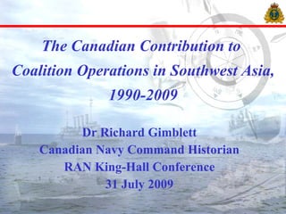 The Canadian Contribution to  Coalition Operations in Southwest Asia, 1990-2009 Dr Richard Gimblett Canadian Navy Command Historian RAN King-Hall Conference 31 July 2009 