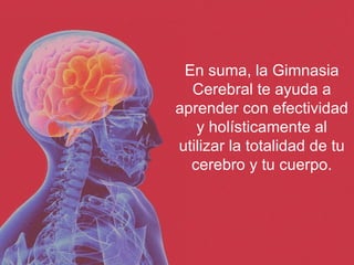 En suma, la Gimnasia Cerebral te ayuda a aprender con efectividad y holísticamente al utilizar la totalidad de tu cerebro y tu cuerpo. 