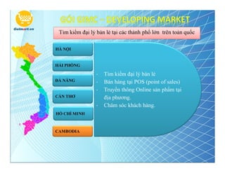 Tìm kiếm đại lý bán lẻ tại các thành phố lớn trên toàn quốc

HÀ NỘI


HẢI PHÒNG

                 -   Tìm kiếm đại lý bán lẻ
ĐÀ NẴNG          -   Bán hàng tại POS (point of sales)
                 -   Truyền thông Online sản phẩm tại
CẦN THƠ              địa phương.
                 -   Chăm sóc khách hàng.
HỒ CHÍ MINH



CAMBODIA
 