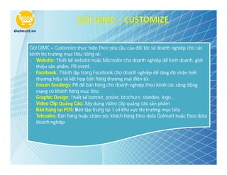 Gói GIMC – Customize thực hiện theo yêu cầu của đối tác và doanh nghiệp cho các
kênh thị trường mục tiêu riêng rẻ:
- Website: Thiết kế website hoặc Microsite cho doanh nghiệp để kinh doanh, giới
   thiệu sản phẩm, PR event…
- Facebook: Thành lập trang Facebook cho doanh nghiệp để tăng độ nhận biết
   thương hiệu và kết hợp bán hàng thương mại điện tử.
- Forum Seedings: PR để bán hàng cho doanh nghiệp theo kênh các cộng động
   mạng có khách hàng mục tiêu
- Graphic Design: Thiết kế banner, poster, brochure, standee, logo…
- Video Clip Quảng Cáo: Xây dựng video clip quảng cáo sản phẩm
- Bán hàng tại POS: Bán tập trung tại 1 số khu vực thị trường mục tiêu
- Telesales: Bán hàng hoặc chăm sóc khách hàng theo data Golmart hoặc theo data
   doanh nghiệp
 