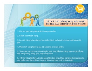 TẤT CẢ CÁC GÓI DỊCH VỤ ĐỀU ĐƯỢC
                                 HỖ TRỢ CÁC CHI PHÍ VÀ DỊCH VỤ SAU


1. Chi phí giao hàng đến khách hàng mua sắm.

2. Chăm sóc khách hàng.

3. Lưu trữ hàng hóa miễn phí tại nhiều thành phố dành cho các mặt hàng nhỏ
gọn.

4. Phân tích sản phẩm và tạo bộ sales kit cho sản phẩm.

5. Tham gia các chương trình khuyến mãi, thúc đẩy bán hàng vào các dịp lễ đặc
biệt hàng tháng, hàng quý, hoặc hàng năm.

6. Hỗ trợ việc phối hợp với các sản phẩm bán chạy khác trong hệ thống giúp cho
sản phẩm mới được đến với người tiêu dùng hiệu quả và thân thiện.
 