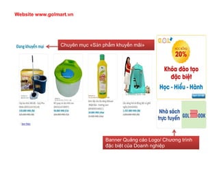 Website www.golmart.vn




                 Chuyên mục «Sản phẩm khuyến mãi»




                                  Banner Quảng cáo Logo/ Chương trình
                                  đặc biệt của Doanh nghiệp
 