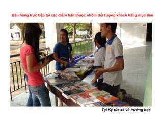 Bán hàng trực tiếp tại các điểm bán thuộc nhóm đối tượng khách hàng mục tiêu




                                                Tại Ký túc xá và trường học
 