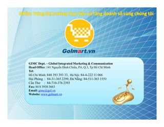 GIMC Dept. – Global Integrated Marketing & Communication
Head Office: 141 Nguyễn Đình Chiểu, P.6, Q.3, Tp Hồ Chí Minh
Tel:
Hồ Chí Minh: 848 393 393 33, Hà Nội: 84-4-222 11 066
Hải Phòng : 84-31-365 2299, Đà Nẵng: 84-511-363 1550
Cần Thơ : 84-710-376 2393
Fax: 84 8 3930 3663
Email: gimc@gol.vn
Website: www.golmart.vn
 
