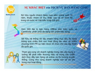 SỰ KHÁC BIỆT của DỊCH VỤ BÁN HÀNG GIMC

Sở hữu nguồn khách hàng mua sắm online suốt 10
năm, thuộc nhóm có thu nhập cao và có trình độ
trong cả nước và Việt kiều khắp thế giới.



Hơn 300 đại lý bán hàng Offline trên toàn quốc và
Cambodia phân phối đa dạng sản phẩm tiêu dùng.


Sỡ hữu hệ thống dữ liệu khách hàng mục tiêu đa dạng
thông qua nhiều lĩnh vực hoạt động lâu năm và nhiều
chương trình PR sự kiện được tổ chức cho các tập đoàn
đa quốc gia.

Tham gia cùng với doanh nghiệp trong việc xây dựng ý
tưởng để phát triển thương hiệu và trong các chiến
dịch thúc đẩy bán hàng cả online và thị trường truyền
thống. Cũng như cùng doanh nghiệp san sẻ chi phí
trong mọi hoạt động.
 