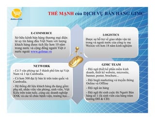 THẾ MẠNH của DỊCH VỤ BÁN HÀNG GIMC



              E-COMMERCE
                                                            LOGISTICS
 Sở hữu kênh bán hàng thương mại điện           Được sự hỗ trợ về giao nhận vận tải
 tử uy tín hàng đầu Việt Nam với lượng          trong và ngoài nước của công ty mẹ
 khách hàng được tích lũy hơn 10 năm            Weixin với hơn 18 năm kinh nghiệm
 trong nước và cộng đồng người Việt ở
 nước ngoài www.golmar.vn



                NETWORK                                      GIMC TEAM
- Có 5 văn phòng tại 5 thành phố lớn tại Việt   - Đội ngũ thiết kế phần mềm kinh
Nam và 1 tại Cambodia.                          doanh, thiết kế website, microsite,
                                                banner, poster, brochure...
- Có hơn 300 đại lý bán lẻ trên toàn quốc và
Cambodia.                                       - Đội bngũ marketing và truyền thông
                                                Online và Offline
- Hệ thống dữ liệu khách hàng đa dạng gồm:
phụ nữ, nhân viên văn phòng, sinh viên, Việt    - Đội ngũ án hàng
Kiều trên toàn tuốc..cùng các doanh nghiệp      - Đội ngũ thí sinh cuộc thi Người Bán
XNK và các tổ chức bệnh viện, trường học...     hàng số 1 (là sinh viên của hàng trăm
                                                trường ĐH & CĐ)
 
