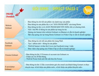 ONLINE
 Channels

                 -   Đưa thông tin chi tiết sản phẩm vào danh mục sản phẩm
                 -   Đưa thông tin sản phẩm lên vị trí “SẢN PHẨM MỚI” của trang Home
Website
                 -   Đưa thông tin lên vị trí «SẢN PHẨM KHUYẾN MÃI» khi có chương trình.
Golmart
                 -   Viết 1 bài PR về thông tin sản phẩm tại trang tin tức
                 -   Quảng cáo banner trên website Golmart.vn (Banner có sẵn từ doanh nghiệp)
                 -   Đặt clip quảng cáo tại trang Home Golmart.vn (Video Clip có sẵn từ doanh nghiệp)


                 -   Đưa thông tin chi tiết sản phẩm lên trang Wall.
Facebook         -   Tạo 1 album ảnh + thông tin sản phẩm
Golmart          -   Thiết kế banner và đưa lên Cover của Facebook trong 1 tuần
                 -   Đưa video clip quảng cáo (Video Clip có sẵn từ doanh nghiệp)


Forums Golmart   - Đưa thông tin lên 15 Forums có account của Golmart.vn
                 - Chăm sóc tin 20 lần/tháng
                 - Thiết kế Poster hình ảnh bắt mắt đưa lên Forum


                 - Đưa thông tin lên 12 lần e-newsletter gửi cho email của khách hàng Gomart.vn theo
E-newsletter     chuyên mục «Giới thiệu sản phẩm mới», «Giới thiệu sản phẩm khuyến mãi»
Golmart
 