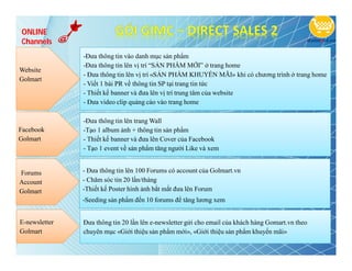 ONLINE
Channels
               -Đưa thông tin vào danh mục sản phẩm
               -Đưa thông tin lên vị trí “SẢN PHẨM MỚI” ở trang home
Website
               - Đưa thông tin lên vị trí «SẢN PHẨM KHUYỂN MÃI» khi có chương trình ở trang home
Golmart
               - Viết 1 bài PR về thông tin SP tại trang tin tức
               - Thiết kế banner và đưa lên vị trí trung tâm của website
               - Đưa video clip quảng cáo vào trang home

               -Đưa thông tin lên trang Wall
Facebook       -Tạo 1 album ảnh + thông tin sản phẩm
Golmart        - Thiết kế banner và đưa lên Cover của Facebook
               - Tạo 1 event về sản phẩm tăng người Like và xem


Forums         - Đưa thông tin lên 100 Forums có account của Golmart.vn
Account        - Chăm sóc tin 20 lần/tháng
Golmart        -Thiết kế Poster hình ảnh bắt mắt đưa lên Forum
               -Seeding sản phẩm đến 10 forums để tăng lương xem


E-newsletter   Đưa thông tin 20 lần lên e-newsletter gửi cho email của khách hàng Gomart.vn theo
Golmart        chuyên mục «Giới thiệu sản phẩm mới», «Giới thiệu sản phẩm khuyến mãi»
 