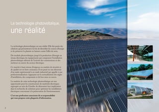La technologie photovoltaïque,
une réalité
La technologie photovoltaïque est une réalité. Elle fait partie des
solutions qui permettront à la fois de diversifier les sources d’énergie
et de préserver la planète en luttant contre l’effet de serre.
Du module photovoltaïque, jusqu’à la production d’énergie au
réseau électrique, les équipements qui composent l’installation
photovoltaïque relèvent de l’activité des constructeurs et des
metteurs en œuvre du secteur électrique.
Ce marché à haut niveau d’exigence en matière de sécurité et
de qualité est en forte croissance. Il est passé en une décennie
d’un stade expérimental à un stade industriel qui appelle à une
professionnalisation s’appuyant sur la normalisation des règles
d’installation, des composants et de leur mise en œuvre.
La maîtrise de cette technologie photovoltaïque est une
opportunité pour les constructeurs de matériels électriques
regroupés au sein du Gimélec de démontrer leur implication
dans la recherche de solutions pour optimiser les installations
électriques concourant à la préservation de l’environnement.
C’est une profession consciente de sa responsabilité
qui vous propose cette plaquette d’information.
 