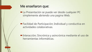 Me enseñaron que:
La Presentación se puede ver desde cualquier PC
simplemente abriendo una pagina Web.
Facilidad de Participación; Individual y conductiva en
actividades colaborativas.
Interacción; Sincrónica y asincrónica mediante el uso de
herramientas informáticas.
 