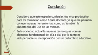 Conclusión
Considero que este espacio curricular, fue muy productivo
para mi formación como futura docente, ya que me permitió
conocer nuevas herramientas, como así también la
importancia del uso de las mismas.
En la sociedad actual las nuevas tecnologías, son un
elemento fundamental del día a día, por lo tanto es
indispensable su incorporación dentro del ámbito educativo.
 