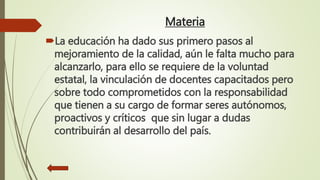 Materia
La educación ha dado sus primero pasos al
mejoramiento de la calidad, aún le falta mucho para
alcanzarlo, para ello se requiere de la voluntad
estatal, la vinculación de docentes capacitados pero
sobre todo comprometidos con la responsabilidad
que tienen a su cargo de formar seres autónomos,
proactivos y críticos que sin lugar a dudas
contribuirán al desarrollo del país.
 